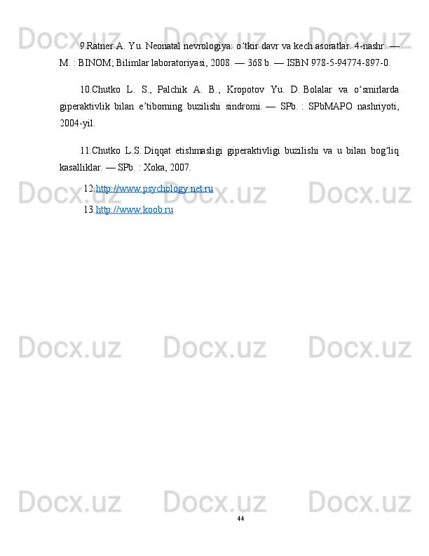 9.Ratner A. Yu.   Neonatal nevrologiya: o tkir davr va kech asoratlar. 4-nashr.ʻ   —
M.   : BINOM; Bilimlar laboratoriyasi, 2008.   — 368 b.   —   ISBN 978-5-94774-897-0.
10.Chutko   L.   S.,   Palchik   A.   B.,   Kropotov   Yu.   D.   Bolalar   va   o smirlarda	
ʻ
giperaktivlik   bilan   e tiborning   buzilishi   sindromi.	
ʼ   —   SPb.   :   SPbMAPO   nashriyoti,
2004-yil.
11.Chutko   L.S.   Diqqat   etishmasligi   giperaktivligi   buzilishi   va   u   bilan   bog liq	
ʻ
kasalliklar.   — SPb.   : Xoka, 2007.
12. http://www.psychology.net.ru
13. http://www.koob.ru
44 