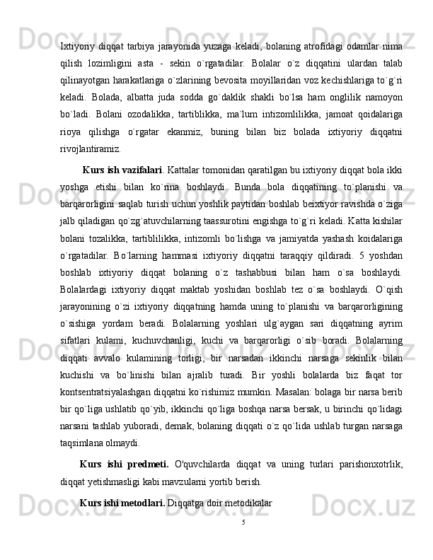 Ixtiyoriy   diqqat   tarbiya   jarayonida   yuzaga   keladi,   bolaning   atrofidagi   odamlar   nima
qilish   lozimligini   asta   -   sekin   o`rgatadilar.   Bolalar   o`z   diqqatini   ulardan   talab
qilinayotgan harakatlariga o`zlarining bevosita moyillaridan voz kechishlariga to`g`ri
keladi.   Bolada,   albatta   juda   sodda   go`daklik   shakli   bo`lsa   ham   onglilik   namoyon
bo`ladi.   Bolani   ozodalikka,   tartiblikka,   ma`lum   intizomlilikka,   jamoat   qoidalariga
rioya   qilishga   o`rgatar   ekanmiz,   buning   bilan   biz   bolada   ixtiyoriy   diqqatni
rivojlantiramiz. 
  Kurs ish vazifalari . Kattalar tomonidan qaratilgan bu ixtiyoriy diqqat bola ikki
yoshga   etishi   bilan   ko`rina   boshlaydi.   Bunda   bola   diqqatining   to`planishi   va
barqarorligini saqlab turish uchun yoshlik paytidan boshlab beixtiyor ravishda o`ziga
jalb qiladigan qo`zg`atuvchilarning taassurotini engishga to`g`ri keladi. Katta kishilar
bolani   tozalikka,   tartiblilikka,   intizomli   bo`lishga   va   jamiyatda   yashash   koidalariga
o`rgatadilar.   Bo`larning   hammasi   ixtiyoriy   diqqatni   taraqqiy   qildiradi.   5   yoshdan
boshlab   ixtiyoriy   diqqat   bolaning   o`z   tashabbusi   bilan   ham   o`sa   boshlaydi.
Bolalardagi   ixtiyoriy   diqqat   maktab   yoshidan   boshlab   tez   o`sa   boshlaydi.   O`qish
jarayonining   o`zi   ixtiyoriy   diqqatning   hamda   uning   to`planishi   va   barqarorligining
o`sishiga   yordam   beradi.   Bolalarning   yoshlari   ulg`aygan   sari   diqqatning   ayrim
sifatlari   kulami,   kuchuvchanligi,   kuchi   va   barqarorligi   o`sib   boradi.   Bolalarning
diqqati   avvalo   kulamining   torligi,   bir   narsadan   ikkinchi   narsaga   sekinlik   bilan
kuchishi   va   bo`linishi   bilan   ajralib   turadi.   Bir   yoshli   bolalarda   biz   faqat   tor
kontsentratsiyalashgan diqqatni ko`rishimiz mumkin. Masalan: bolaga bir narsa berib
bir qo`liga ushlatib qo`yib, ikkinchi qo`liga boshqa narsa bersak, u birinchi qo`lidagi
narsani   tashlab  yuboradi,  demak,  bolaning diqqati   o`z  qo`lida  ushlab  turgan narsaga
taqsimlana olmaydi. 
Kurs   ishi   predmeti.   O'quvchilarda   diqqat   va   uning   turlari   parishonxotrlik,
diqqat yetishmasligi kabi mavzularni yortib berish.
Kurs ishi metodlari.  Diqqatga doir metodikalar
5 