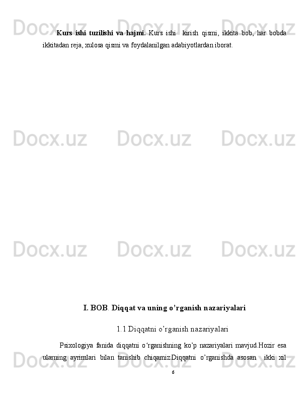 Kurs   ishi   tuzilishi   va   hajmi.   Kurs   ishi     kirish   qismi,   ikkita   bob,   har   bobda
ikkitadan reja, xulosa qismi va foydalanilgan adabiyotlardan iborat.
I.   BOB .  Diqqat va uning  o’rganish nazariyalari
                             1.1  Diqqatni o’rganish nazariyalari
Psixologiya   fanida   diqqatni   o rganishning   ko’p   nazariyalari   mavjud.Hozir   esaʻ
ularning   ayrimlari   bilan   tanishib   chiqamiz.Diqqatni   o’rganishda   asosan     ikki   xil
6 