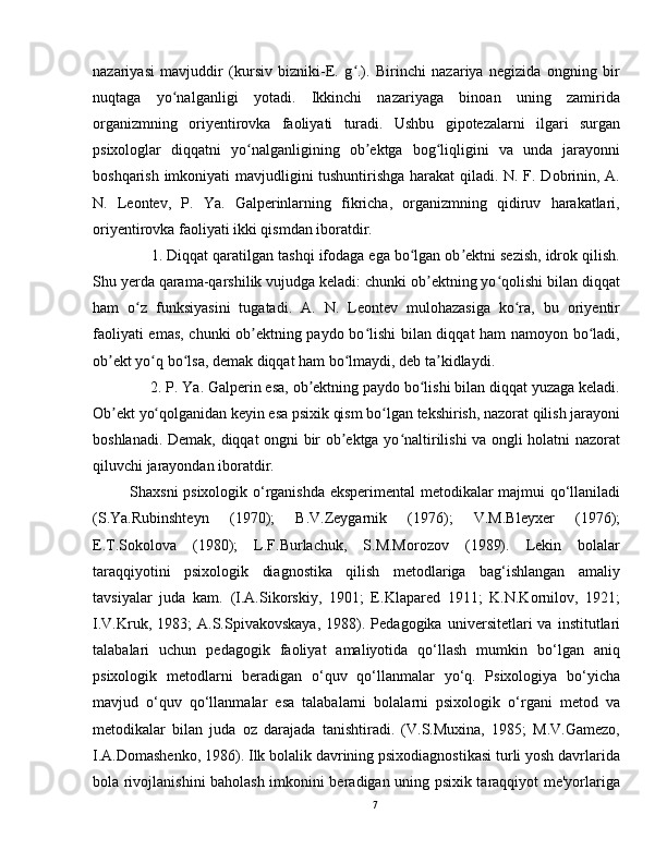 nazariyasi   mavjuddir   (kursiv   bizniki-E.   g .).   Birinchi   nazariya   negizida   ongning   birʻ
nuqtaga   yo nalganligi   yotadi.   Ikkinchi   nazariyaga   binoan   uning   zamirida	
ʻ
organizmning   oriyentirovka   faoliyati   turadi.   Ushbu   gipotezalarni   ilgari   surgan
psixologlar   diqqatni   yo nalganligining   ob ektga   bog liqligini   va   unda   jarayonni	
ʻ ʼ ʻ
boshqarish imkoniyati mavjudligini tushuntirishga harakat qiladi. N. F. Dobrinin, A.
N.   Leontev,   P.   Ya.   Galperinlarning   fikricha,   organizmning   qidiruv   harakatlari,
oriyentirovka faoliyati ikki qismdan iboratdir. 
     1. Diqqat qaratilgan tashqi ifodaga ega bo lgan ob ektni sezish, idrok qilish.	
ʻ ʼ
Shu yerda qarama-qarshilik vujudga keladi: chunki ob ektning yo qolishi bilan diqqat	
ʼ ʻ
ham   o z   funksiyasini   tugatadi.   A.   N.   Leontev   mulohazasiga   ko ra,   bu   oriyentir	
ʻ ʻ
faoliyati emas, chunki ob ektning paydo bo lishi  bilan diqqat ham namoyon bo ladi,	
ʼ ʻ ʻ
ob ekt yo q bo lsa, demak diqqat ham bo lmaydi, deb ta kidlaydi. 	
ʼ ʻ ʻ ʻ ʼ
      2. P. Ya. Galperin esa, ob ektning paydo bo lishi bilan diqqat yuzaga keladi.	
ʼ ʻ
Ob ekt yo qolganidan keyin esa psixik qism bo lgan tekshirish, nazorat qilish jarayoni	
ʼ ʻ ʻ
boshlanadi. Demak, diqqat ongni bir ob ektga yo naltirilishi va ongli holatni nazorat	
ʼ ʻ
qiluvchi jarayondan iboratdir.
Shaxsni psixologik o‘rganishda eksperimental  metodikalar majmui qo‘llaniladi
(S.Ya.Rubinshteyn   (1970);   B.V.Zeygarnik   (1976);   V.M.Bleyxer   (1976);
E.T.Sokolova   (1980);   L.F.Burlachuk,   S.M.Morozov   (1989).   Lekin   bolalar
taraqqiyotini   psixologik   diagnostika   qilish   metodlariga   bag‘ishlangan   amaliy
tavsiyalar   juda   kam.   (I.A.Sikorskiy,   1901;   E.Klapared   1911;   K.N.Kornilov,   1921;
I.V.Kruk,   1983;   A.S.Spivakovskaya,   1988).  Pedagogika   universitetlari   va   institutlari
talabalari   uchun   pedagogik   faoliyat   amaliyotida   qo‘llash   mumkin   bo‘lgan   aniq
psixologik   metodlarni   beradigan   o‘quv   qo‘llanmalar   yo‘q.   Psixologiya   bo‘yicha
mavjud   o‘quv   qo‘llanmalar   esa   talabalarni   bolalarni   psixologik   o‘rgani   metod   va
metodikalar   bilan   juda   oz   darajada   tanishtiradi.   (V.S.Muxina,   1985;   M.V.Gamezo,
I.A.Domashenko, 1986). Ilk bolalik davrining psixodiagnostikasi turli yosh davrlarida
bola rivojlanishini baholash imkonini beradigan uning psixik taraqqiyot me'yorlariga
7 