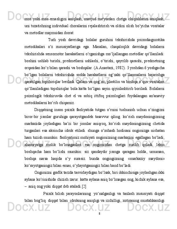 mos   yoki   mos   emasligini   aniqlash,   mavjud   me'yordan   chetga   chiqishlarini   aniqlash,
uni tuzatishning individual choralarini rejalashtirish va oldini olish bo‘yicha vositalar
va metodlar majmuidan iborat.
            Turli   yosh   davridagi   bolalar   guruhini   tekshirishda   psixodiagnostika
metodikalari   o‘z   xususiyatlariga   ega.   Masalan,   chaqaloqlik   davridagi   bolalarni
tekshirishda sensomotor harakatlarni o‘rganishga mo‘ljallangan metodlar qo‘llaniladi:
boshini   ushlab   turishi,   predmetlarni   ushlashi,   o‘tirishi,   qayrilib  qarashi,   predmetning
orqasidan ko‘z bilan qarashi va boshqalar. (A.Anastazi, 1982). 3 yoshdan 6 yoshgacha
bo‘lgan   bolalarni   tekshirishda   sodda   harakatlarni   og‘zaki   qo‘llanmalarni   bajarishga
qaratilgan topshiriqlar beriladi. Qalam va qog‘oz, plastilin va boshqa o‘quv vositalari
qo‘llaniladigan topshiriqlar bola katta bo‘lgan sayin qiyinlashtirib boriladi. Bolalarni
psixologik   tekshiruvda   chet   el   va   sobiq   ittifoq   psixologlari   foydalangan   an'anaviy
metodikalarni ko‘rib chiqamiz.
Diqqatning   inson   psixik   faoliyatida   tutgan   o‘rnini   tushunish   uchun   o‘zingizni
biror-bir   jismlar   guruhiga   qarayotgandek   tasavvur   qiling.   ko‘rish   maydoningizning
markazida   joylashgan   ba’zi   bir   jismlar   aniqroq,   ko‘rish   maydoningizning   chetida
turganlari   esa   aksincha   idrok   etiladi.   shunga   o‘xshash   hodisani   ongimizga   nisbatan
ham tuzish mumkin: faoliyatimiz mohiyati ongimizning markazini egallagan bo‘ladi;
ahamiyatga   molik   bo‘lmaganlari   esa   ongimizdan   chetga   surilib   qoladi.   lekin
boshqacha   ham   bo‘lishi   mumkin:   siz   qandaydir   jismga   qaragan   holda,   umuman,
boshqa   narsa   haqida   o‘y   surasiz.   bunda   ongingizning     «markaziy   maydoni»
ko‘rayotganingiz bilan emas, o‘ylayotganingiz bilan band bo‘ladi.
Ongimizni grafik tarzda tasvirlaydigan bo‘lsak, biri ikkinchisiga joylashgan ikki
aylana ko‘rinishida chizish zarur. katta aylana aniq bo‘lmagan ong, kichik aylana esa,
–    aniq ong yoki diqqat deb ataladi.[2]
                Psixik   bilish   jarayonlarining     yo‘nalganligi   va   tanlash   xususiyati   diqqat
bilan bog‘liq. diqqat bilan     idrokning aniqligi va izchilligi, xotiraning mustahkamligi
8 