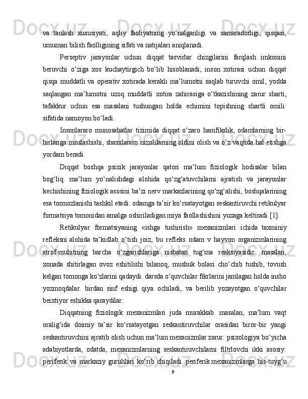 va   tanlash   xususiyati,   aqliy   faoliyatning   yo‘nalganligi   va   samaradorligi,   qisqasi,
umuman bilish faolligining sifati va natijalari aniqlanadi.
Perseptiv   jarayonlar   uchun   diqqat   tasvirlar   chizgilarini   farqlash   imkonini
beruvchi   o‘ziga   xos   kuchaytirgich   bo‘lib   hisoblanadi,   inson   xotirasi   uchun   diqqat
qisqa  muddatli  va  operativ  xotirada  kerakli   ma’lumotni   saqlab   turuvchi  omil,  yodda
saqlangan   ma’lumotni   uzoq   muddatli   xotira   zahirasiga   o‘tkazishining   zarur   sharti,
tafakkur   uchun   esa   masalani   tushungan   holda   echimini   topishning   shartli   omili  
sifatida namoyon bo‘ladi.
Insonlararo   munosabatlar   tizimida   diqqat   o‘zaro   hamfikrlik,   odamlarning   bir-
birlariga moslashishi, shaxslararo nizolilarning oldini olish va o‘z vaqtida hal etishga
yordam beradi.
Diqqat   boshqa   psixik   jarayonlar   qatori   ma’lum   fiziologik   hodisalar   bilan
bog‘liq.   ma’lum   yo‘nalishdagi   alohida   qo‘zg‘atuvchilarni   ajratish   va   jarayonlar
kechishining fiziologik asosini ba’zi nerv markazlarining qo‘zg‘alishi, boshqalarining
esa tormozlanishi tashkil etadi. odamga ta’sir ko‘rsatayotgan seskantiruvchi retikulyar
formatsiya tomonidan amalga oshiriladigan miya faollashishini yuzaga keltiradi [1].
Retikulyar   formatsiyaning   «ishga   tushirish»   mexanizmlari   ichida     taxminiy
refleksni   alohida   ta’kidlab   o‘tish   joiz,   bu   refleks   odam   v   hayvon   organizmlarining
atrof-muhitning   barcha   o‘zgarishlariga   nisbatan   tug‘ma   reaksiyasidir.   masalan,
xonada   shitirlagan   ovoz   eshitilishi   bilanoq,   mushuk   bolasi   cho‘chib   tushib,   tovush
kelgan tomonga ko‘zlarini qadaydi. darsda o‘quvchilar fikrlarini jamlagan holda insho
yozmoqdalar.   birdan   sinf   eshigi   qiya   ochiladi,   va   berilib   yozayotgan   o‘quvchilar
beixtiyor eshikka qaraydilar.
Diqqatning   fiziologik   mexanizmlari   juda   murakkab.   masalan,   ma’lum   vaqt
oralig‘ida   doimiy   ta’sir   ko‘rsatayotgan   seskantiruvchilar   orasidan   biror-bir   yangi
seskantiruvchini ajratib olish uchun ma’lum mexanizmlar zarur. psixologiya bo‘yicha
adabiyotlarda,   odatda,   mexanizmlarning   seskantiruvchilarni   filtrlovchi   ikki   asosiy:
periferik   va   markaziy   guruhlari   ko‘rib   chiqiladi.   periferik   mexanizmlarga   his-tuyg‘u
9 