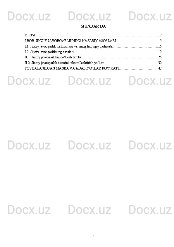 MUNDARIJA
KIRISH ............................................................................................................................................ 2
I.BOB. JINOIY JAVOBGARLIKNING NAZARIY ASOSLARI ................................................. 5
I.1. Jinoiy javobgarlik tushunchasi va uning huquqiy mohiyati ...................................................... 5
I.2. Jinoiy javobgarlikning asoslari ................................................................................................ 19
II.1. Jinoiy javobgarlikni qo‘llash tartibi ....................................................................................... 26
II.2. Jinoiy javobgarlik tizimini takomillashtirish yo‘llari ............................................................. 32
FOYDALANILGAN MANBA VA ADABIYOTLAR RO‘YXATI ............................................ 42
1 