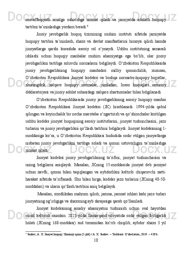 muvaffaqiyatli   amalga   oshirishga   xizmat   qiladi   va   jamiyatda   adolatli   huquqiy
tartibni ta’minlashga yordam beradi. 4
Jinoiy   javobgarlik   huquq   tizimining   muhim   instituti   sifatida   jamiyatda
huquqiy   tartibni   ta’minlash,   shaxs   va   davlat   manfaatlarini   himoya   qilish   hamda
jinoyatlarga   qarshi   kurashda   asosiy   rol   o‘ynaydi.   Ushbu   institutning   samarali
ishlashi   uchun   huquqiy   manbalar   muhim   ahamiyatga   ega   bo‘lib,   ular   jinoiy
javobgarlikni tartibga soluvchi normalarni belgilaydi. O‘zbekiston Respublikasida
jinoiy   javobgarlikning   huquqiy   manbalari   milliy   qonunchilik,   xususan,
O‘zbekiston   Respublikasi   Jinoyat   kodeksi   va   boshqa   normativ-huquqiy   hujjatlar,
shuningdek,   xalqaro   huquqiy   normalar,   jumladan,   Inson   huquqlari   umumiy
deklaratsiyasi va jinoiy adolat sohasidagi xalqaro shartnomalar bilan belgilanadi. 
O‘zbekiston   Respublikasida   jinoiy   javobgarlikning   asosiy   huquqiy   manbai
O‘zbekiston   Respublikasi   Jinoyat   kodeksi   (JK)   hisoblanadi.   1994-yilda   qabul
qilingan va keyinchalik bir necha marotaba o‘zgartirish va qo‘shimchalar kiritilgan
ushbu   kodeks   jinoyat   huquqining   asosiy   institutlarini,   jinoyat   tushunchasini,   jazo
turlarini va jinoiy javobgarlikni qo‘llash tartibini belgilaydi. Jinoyat kodeksining 1-
moddasiga   ko‘ra,   u   O‘zbekiston   Respublikasi   hududida   sodir   etilgan   jinoyatlarga
nisbatan   jinoiy   javobgarlikni   tartibga   soladi   va   qonun   ustuvorligini   ta’minlashga
xizmat qiladi.
Jinoyat   kodeksi   jinoiy   javobgarlikning   ta’rifini,   jinoyat   tushunchasini   va
uning   belgilarni   aniqlaydi.   Masalan,   JKning   15-moddasida   jinoyat   deb   jamiyat
uchun   xavfli,   qonun   bilan   taqiqlangan   va   aybdorlikni   keltirib   chiqaruvchi   xatti-
harakat sifatida ta’riflanadi. Shu bilan birga, kodeks jazo turlarini (JKning 40-50-
moddalari) va ularni qo‘llash tartibini aniq belgilaydi.
  Masalan, ozodlikdan mahrum qilish, jarima, jamoat ishlari kabi jazo turlari
jinoyatning og‘irligiga va shaxsning ayb darajasiga qarab qo‘llaniladi.
Jinoyat   kodeksining   amaliy   ahamiyatini   tushunish   uchun   real   hayotdan
misol keltirish mumkin. 2023-yilda Samarqand viloyatida sodir etilgan firibgarlik
holati   (JKning   168-moddasi)   sud   tomonidan   ko‘rib   chiqilib,   aybdor   shaxs   3   yil
4
 Saidov, A. X. Jinoyat huquqi: Umumiy qism (2-jild) / A. X. Saidov. – Toshkent: O‘zbekiston, 2019. – 420 b.
10 