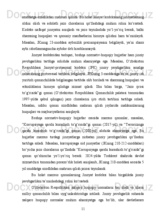 muddatga ozodlikdan mahrum qilindi. Bu holat Jinoyat kodeksining jinoyatlarning
oldini   olish   va   adolatli   jazo   choralarini   qo‘llashdagi   muhim   rolini   ko‘rsatadi.
Kodeks   nafaqat   jinoyatni   aniqlash   va   jazo   tayinlashda   yo‘l-yo‘riq   beradi,   balki
shaxsning   huquqlari   va   qonuniy   manfaatlarini   himoya   qilishni   ham   ta’minlaydi.
Masalan,   JKning   23-moddasi   aybsizlik   prezumpsiyasini   belgilaydi,   ya’ni   shaxs
aybi isbotlanmaguncha aybdor deb hisoblanmaydi.
Jinoyat   kodeksidan   tashqari,   boshqa   normativ-huquqiy   hujjatlar   ham   jinoiy
javobgarlikni   tartibga   solishda   muhim   ahamiyatga   ega.   Masalan,   O‘zbekiston
Respublikasi   Jinoyat-protsessual   kodeksi   (JPK)   jinoiy   javobgarlikni   amalga
oshirishning protsessual tartibini belgilaydi. JPKning 3-moddasiga ko‘ra, jinoiy ish
yuritish qonunchilikda belgilangan tartibda olib boriladi va shaxsning huquqlari va
erkinliklarini   himoya   qilishga   xizmat   qiladi.   Shu   bilan   birga,   “Jazo   ijrosi
to‘g‘risida”gi   qonun   (O‘zbekiston   Respublikasi   Qonunchilik   palatasi   tomonidan
1997-yilda   qabul   qilingan)   jazo   choralarini   ijro   etish   tartibini   tartibga   soladi.
Masalan,   ushbu   qonun   ozodlikdan   mahrum   qilish   joylarida   mahkumlarning
huquqlari va majburiyatlarini aniqlaydi.
Boshqa   normativ-huquqiy   hujjatlar   orasida   maxsus   qonunlar,   masalan,
“Korrupsiyaga   qarshi   kurashish   to‘g‘risida”gi   qonun   (2017-yil)   va   “Terrorizmga
qarshi   kurashish   to‘g‘risida”gi   qonun   (2000-yil)   alohida   ahamiyatga   ega.   Bu
hujjatlar   maxsus   turdagi   jinoyatlarga   nisbatan   jinoiy   javobgarlikni   qo‘llashni
tartibga  soladi.  Masalan,   korrupsiyaga  oid  jinoyatlar   (JKning 210-212-moddalari)
bo‘yicha jazo choralarini qo‘llashda “Korrupsiyaga qarshi kurashish to‘g‘risida”gi
qonun   qo‘shimcha   yo‘l-yo‘riq   beradi.   2024-yilda   Toshkent   shahrida   davlat
xizmatchisi tomonidan poraxo‘rlik holati aniqlanib, JKning 210-moddasi asosida 5
yil muddatga ozodlikdan mahrum qilish jazosi tayinlandi. 
Bu   holat   maxsus   qonunlarning   Jinoyat   kodeksi   bilan   birgalikda   jinoiy
javobgarlikni ta’minlashdagi rolini ko‘rsatadi.
O‘zbekiston   Respublikasi   xalqaro   huquqiy   normalarni   tan   oladi   va   ularni
milliy   qonunchilik   bilan   uyg‘unlashtirishga   intiladi.   Jinoiy   javobgarlik   sohasida
xalqaro   huquqiy   normalar   muhim   ahamiyatga   ega   bo‘lib,   ular   davlatlararo
11 