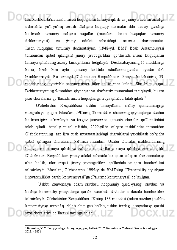 hamkorlikni ta’minlash, inson huquqlarini himoya qilish va jinoiy adolatni amalga
oshirishda   yo‘l-yo‘riq   beradi.   Xalqaro   huquqiy   normalar   ikki   asosiy   guruhga
bo‘linadi:   umumiy   xalqaro   hujjatlar   (masalan,   Inson   huquqlari   umumiy
deklaratsiyasi)   va   jinoiy   adolat   sohasidagi   maxsus   shartnomalar.
Inson   huquqlari   umumiy   deklaratsiyasi   (1948-yil,   BMT   Bosh   Assambleyasi
tomonidan   qabul   qilingan)   jinoiy   javobgarlikni   qo‘llashda   inson   huquqlarini
himoya qilishning asosiy tamoyillarini belgilaydi. Deklaratsiyaning 11-moddasiga
ko‘ra,   hech   kim   aybi   qonuniy   tartibda   isbotlanmaguncha   aybdor   deb
hisoblanmaydi.   Bu   tamoyil   O‘zbekiston   Respublikasi   Jinoyat   kodeksining   23-
moddasidagi   aybsizlik   prezumpsiyasi   bilan   to‘liq   mos   keladi.   Shu   bilan   birga,
Deklaratsiyaning 5-moddasi qiynoqlar va shafqatsiz muomalani taqiqlaydi, bu esa
jazo choralarini qo‘llashda inson huquqlariga rioya qilishni talab qiladi. 5
O‘zbekiston   Respublikasi   ushbu   tamoyillarni   milliy   qonunchiligiga
integratsiya   qilgan.   Masalan,   JPKning   25-moddasi   shaxsning   qiynoqlarga   duchor
bo‘lmasligini   ta’minlaydi   va   tergov   jarayonida   qonuniy   choralar   qo‘llanilishini
talab   qiladi.   Amaliy   misol   sifatida,   2022-yilda   xalqaro   tashkilotlar   tomonidan
O‘zbekistonning   jazo   ijro   etish   muassasalaridagi   sharoitlarni   yaxshilash   bo‘yicha
qabul   qilingan   choralarini   keltirish   mumkin.   Ushbu   choralar   mahkumlarning
huquqlarini   himoya   qilish   va   xalqaro   standartlarga   rioya   qilishga   xizmat   qildi.
O‘zbekiston  Respublikasi   jinoiy  adalat   sohasida   bir  qator  xalqaro  shartnomalarga
a’zo   bo‘lib,   ular   orqali   jinoiy   javobgarlikni   qo‘llashda   xalqaro   hamkorlikni
ta’minlaydi.   Masalan,   O‘zbekiston   1995-yilda   BMTning   “Transmilliy   uyushgan
jinoyatchilikka qarshi konvensiyasi”ga (Palermo konvensiyasi) qo‘shilgan.
  Ushbu   konvensiya   odam   savdosi,   noqonuniy   qurol-yarog‘   savdosi   va
boshqa   transmilliy   jinoyatlarga   qarshi   kurashda   davlatlar   o‘rtasida   hamkorlikni
ta’minlaydi.  O‘zbekiston Respublikasi JKning 138-moddasi (odam savdosi) ushbu
konvensiyaga   muvofiq   ishlab   chiqilgan   bo‘lib,   ushbu   turdagi   jinoyatlarga   qarshi
jazo choralarini qo‘llashni tartibga soladi.
5
 Normatov, Y. T. Jinoiy javobgarlikning huquqiy oqibatlari / Y. T. Normatov. – Toshkent: Fan va texnologiya, 
2018. – 300 b.
12 