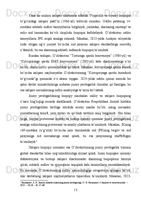Yana bir muhim xalqaro shartnoma sifatida “Fuqarolik va siyosiy huquqlar
to‘g‘risidagi   xalqaro   pakt”ni   (1966-yil)   keltirish   mumkin.   Ushbu   paktning   14-
moddasi adolatli sudlov tamoyillarini belgilaydi, jumladan, shaxsning mustaqil va
xolis   sud   tomonidan   ko‘rib   chiqilishi   huquqini   kafolatlaydi.   O‘zbekiston   ushbu
tamoyillarni   JPK   orqali   amalga   oshiradi.   Masalan,   2023-yilda   Andijon   viloyatida
sodir   etilgan   og‘ir   jinoyat   bo‘yicha   sud   jarayoni   xalqaro   standartlarga   muvofiq
o‘tkazildi, bu esa shaxsning adolatli sudlanish huquqini ta’minladi.
Bundan   tashqari,   O‘zbekiston   “Torturaga   qarshi   konvensiya”   (1984-yil)   va
“Korrupsiyaga   qarshi   BMT   konvensiyasi”   (2003-yil)   kabi   shartnomalarga   a’zo
bo‘lib, ularni milliy qonunchilikda qo‘llaydi. Masalan, korrupsiyaga qarshi kurash
bo‘yicha   xalqaro   majburiyatlar   O‘zbekistonning   “Korrupsiyaga   qarshi   kurashish
to‘g‘risida”gi   qonunida   o‘z   aksini   topgan.   2024-yilda   ushbu   qonun   asosida   bir
qator   davlat   xizmatchilariga  nisbatan  jinoiy javobgarlik  choraları   qo‘llanilgan,  bu
esa xalqaro normalarning milliy amaliyotga ta’sirini ko‘rsatadi.
Jinoiy   javobgarlikning   huquqiy   manbalari   milliy   va   xalqaro   huquqning
o‘zaro   bog‘liqligi   asosida   shakllanadi.   O‘zbekiston   Respublikasi   Jinoyat   kodeksi
jinoiy   javobgarlikni   tartibga   solishda   asosiy   manba   bo‘lib,   uning   normalari
jinoyatlarning   tasnifi,   jazo   turlari   va   qo‘llash   tartibini   aniq   belgilaydi.   Shu   bilan
birga, Jinoyat-protsessual kodeks va boshqa maxsus qonunlar jinoiy javobgarlikni
amalga oshirishning protsessual va amaliy jihatlarini ta’minlaydi. Masalan, JKning
169-moddasi   (o‘g‘rilik)   bo‘yicha   jazo   tayinlashda   sud   JPKning   tergov   va   sud
jarayoniga   oid   normalariga   amal   qiladi,   bu   esa   jarayonning   shaffofligini
ta’minlaydi. 6
Xalqaro   huquqiy   normalar   esa   O‘zbekistonning   jinoiy   javobgarlik   tizimini
global standartlar bilan uyg‘unlashtirishga xizmat qiladi. Inson huquqlari umumiy
deklaratsiyasi   va   boshqa   xalqaro   shartnomalar   shaxsning   huquqlarini   himoya
qilish, adolatli sudlov va qiynoqlarni taqiqlash kabi tamoyillarni mustahkamlaydi.
Bu   normalar   O‘zbekistonning   milliy   qonunchiligiga   integratsiya   qilingan   bo‘lib,
ular   davlatning   xalqaro   majburiyatlarini   bajarishini   ta’minlaydi.   Masalan,   2023-
6
 Raxmonov, S. R. Jinoyat ishtirokchilarining jinoiy javobgarligi / S. R. Raxmonov // Jamiyat va innovatsiyalar. – 
2024. – № 10. – B. 45–60.
13 