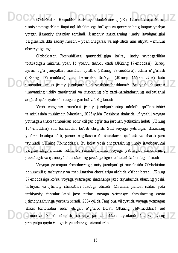 O‘zbekiston   Respublikasi   Jinoyat   kodeksining   (JK)   17-moddasiga   ko‘ra,
jinoiy javobgarlikka faqat aql-idrokka ega bo‘lgan va qonunda belgilangan yoshga
yetgan   jismoniy   shaxslar   tortiladi.   Jismoniy   shaxslarning   jinoiy   javobgarligini
belgilashda ikki asosiy mezon – yosh chegarasi va aql-idrok mas’uliyati – muhim
ahamiyatga ega.
O‘zbekiston   Respublikasi   qonunchiligiga   ko‘ra,   jinoiy   javobgarlikka
tortiladigan   minimal   yosh   16   yoshni   tashkil   etadi   (JKning   17-moddasi).   Biroq,
ayrim   og‘ir   jinoyatlar,   masalan,   qotillik   (JKning   97-moddasi),   odam   o‘g‘irlash
(JKning   137-moddasi)   yoki   terroristik   faoliyat   (JKning   155-moddasi)   kabi
jinoyatlar   uchun   jinoiy   javobgarlik   14   yoshdan   boshlanadi.   Bu   yosh   chegarasi
jinoyatning   jiddiy   xarakterini   va   shaxsning   o‘z   xatti-harakatlarining   oqibatlarini
anglash qobiliyatini hisobga olgan holda belgilanadi.
Yosh   chegarasi   masalasi   jinoiy   javobgarlikning   adolatli   qo‘llanilishini
ta’minlashda muhimdir. Masalan, 2023-yilda Toshkent shahrida 15 yoshli voyaga
yetmagan shaxs tomonidan sodir etilgan og‘ir tan jarohati yetkazish holati (JKning
104-moddasi)   sud   tomonidan   ko‘rib   chiqildi.   Sud   voyaga   yetmagan   shaxsning
yoshini   hisobga   olib,   jazoni   engillashtirish   choralarini   qo‘lladi   va   shartli   jazo
tayinladi   (JKning   72-moddasi).   Bu   holat   yosh   chegarasining   jinoiy   javobgarlikni
belgilashdagi   muhim   rolini   ko‘rsatadi,   chunki   voyaga   yetmagan   shaxslarning
psixologik va ijtimoiy holati ularning javobgarligini baholashda hisobga olinadi.
Voyaga   yetmagan   shaxslarning   jinoiy   javobgarligi   masalasida   O‘zbekiston
qonunchiligi tarbiyaviy va reabilitatsiya choralariga alohida e’tibor beradi. JKning
87-moddasiga ko‘ra, voyaga yetmagan shaxslarga jazo tayinlashda ularning yoshi,
tarbiyasi   va   ijtimoiy   sharoitlari   hisobga   olinadi.   Masalan,   jamoat   ishlari   yoki
tarbiyaviy   choralar   kabi   jazo   turlari   voyaga   yetmagan   shaxslarning   qayta
ijtimoiylashuviga yordam beradi. 2024-yilda Farg‘ona viloyatida voyaga yetmagan
shaxs   tomonidan   sodir   etilgan   o‘g‘rilik   holati   (JKning   169-moddasi)   sud
tomonidan   ko‘rib   chiqilib,   shaxsga   jamoat   ishlari   tayinlandi,   bu   esa   uning
jamiyatga qayta integratsiyalashuviga xizmat qildi.
15 
