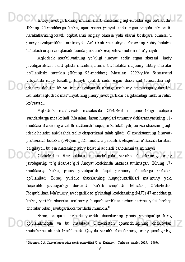 Jinoiy   javobgarlikning   muhim   sharti   shaxsning   aql-idrokka   ega   bo‘lishidir.
JKning   20-moddasiga   ko‘ra,   agar   shaxs   jinoyat   sodir   etgan   vaqtda   o‘z   xatti-
harakatlarining   xavfli   oqibatlarini   anglay   olmasa   yoki   ularni   boshqara   olmasa,   u
jinoiy   javobgarlikka   tortilmaydi.   Aql-idrok   mas’uliyati   shaxsning   ruhiy   holatini
baholash orqali aniqlanadi, bunda psixiatrik ekspertiza muhim rol o‘ynaydi.
Aql-idrok   mas’uliyatining   yo‘qligi   jinoyat   sodir   etgan   shaxsni   jinoiy
javobgarlikdan   ozod   qilishi   mumkin,   ammo   bu   holatda   majburiy   tibbiy   choralar
qo‘llanilishi   mumkin   (JKning   98-moddasi).   Masalan,   2022-yilda   Samarqand
viloyatida   ruhiy   kasalligi   tufayli   qotillik   sodir   etgan   shaxs   sud   tomonidan   aql-
idroksiz   deb   topildi   va   jinoiy   javobgarlik   o‘rniga   majburiy   davolashga   yuborildi.
Bu holat aql-idrok mas’uliyatining jinoiy javobgarlikni belgilashdagi muhim rolini
ko‘rsatadi.
Aql-idrok   mas’uliyati   masalasida   O‘zbekiston   qonunchiligi   xalqaro
standartlarga mos keladi. Masalan, Inson huquqlari umumiy deklaratsiyasining 11-
moddasi shaxsning adolatli sudlanish huquqini kafolatlaydi, bu esa shaxsning aql-
idrok  holatini  aniqlashda  xolis  ekspertizani  talab  qiladi. O‘zbekistonning  Jinoyat-
protsessual kodeksi (JPK)ning 221-moddasi psixiatrik ekspertiza o‘tkazish tartibini
belgilaydi, bu esa shaxsning ruhiy holatini adolatli baholashni ta’minlaydi.
O‘zbekiston   Respublikasi   qonunchiligida   yuridik   shaxslarning   jinoiy
javobgarligi   to‘g‘ridan-to‘g‘ri   Jinoyat   kodeksida   nazarda   tutilmagan.   JKning   17-
moddasiga   ko‘ra,   jinoiy   javobgarlik   faqat   jismoniy   shaxslarga   nisbatan
qo‘llaniladi.   Biroq,   yuridik   shaxslarning   huquqbuzarliklari   ma’muriy   yoki
fuqarolik   javobgarligi   doirasida   ko‘rib   chiqiladi.   Masalan,   O‘zbekiston
Respublikasi Ma’muriy javobgarlik to‘g‘risidagi kodeksining (MJT) 47-moddasiga
ko‘ra,   yuridik   shaxslar   ma’muriy   huquqbuzarliklar   uchun   jarima   yoki   boshqa
choralar bilan javobgarlikka tortilishi mumkin. 8
Biroq,   xalqaro   tajribada   yuridik   shaxslarning   jinoiy   javobgarligi   keng
qo‘llanilmoqda   va   bu   masalada   O‘zbekiston   qonunchiligining   cheklovlari
muhokama   ob’ekti   hisoblanadi.   Quyida   yuridik   shaxslarning   jinoiy   javobgarligi
8
 Karimov, I. A. Jinoyat huquqining asosiy tamoyillari / I. A. Karimov. – Toshkent: Adolat, 2015. – 350 b.
16 