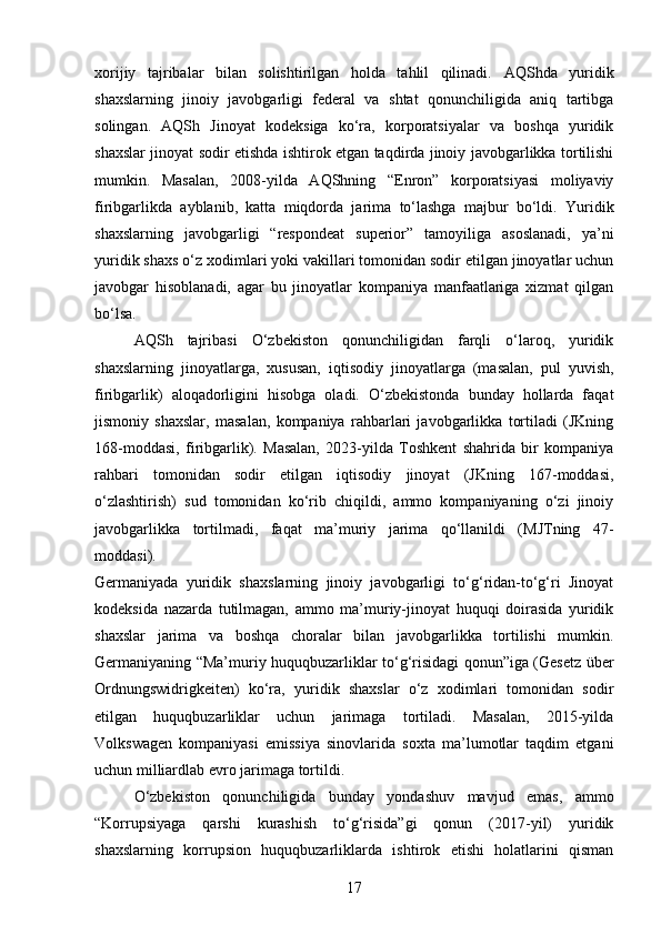 xorijiy   tajribalar   bilan   solishtirilgan   holda   tahlil   qilinadi.   AQShda   yuridik
shaxslarning   jinoiy   javobgarligi   federal   va   shtat   qonunchiligida   aniq   tartibga
solingan.   AQSh   Jinoyat   kodeksiga   ko‘ra,   korporatsiyalar   va   boshqa   yuridik
shaxslar jinoyat sodir etishda ishtirok etgan taqdirda jinoiy javobgarlikka tortilishi
mumkin.   Masalan,   2008-yilda   AQShning   “Enron”   korporatsiyasi   moliyaviy
firibgarlikda   ayblanib,   katta   miqdorda   jarima   to‘lashga   majbur   bo‘ldi.   Yuridik
shaxslarning   javobgarligi   “respondeat   superior”   tamoyiliga   asoslanadi,   ya’ni
yuridik shaxs o‘z xodimlari yoki vakillari tomonidan sodir etilgan jinoyatlar uchun
javobgar   hisoblanadi,   agar   bu   jinoyatlar   kompaniya   manfaatlariga   xizmat   qilgan
bo‘lsa.
AQSh   tajribasi   O‘zbekiston   qonunchiligidan   farqli   o‘laroq,   yuridik
shaxslarning   jinoyatlarga,   xususan,   iqtisodiy   jinoyatlarga   (masalan,   pul   yuvish,
firibgarlik)   aloqadorligini   hisobga   oladi.   O‘zbekistonda   bunday   hollarda   faqat
jismoniy   shaxslar,   masalan,   kompaniya   rahbarlari   javobgarlikka   tortiladi   (JKning
168-moddasi,   firibgarlik).   Masalan,   2023-yilda   Toshkent   shahrida   bir   kompaniya
rahbari   tomonidan   sodir   etilgan   iqtisodiy   jinoyat   (JKning   167-moddasi,
o‘zlashtirish)   sud   tomonidan   ko‘rib   chiqildi,   ammo   kompaniyaning   o‘zi   jinoiy
javobgarlikka   tortilmadi,   faqat   ma’muriy   jarima   qo‘llanildi   (MJTning   47-
moddasi).
Germaniyada   yuridik   shaxslarning   jinoiy   javobgarligi   to‘g‘ridan-to‘g‘ri   Jinoyat
kodeksida   nazarda   tutilmagan,   ammo   ma’muriy-jinoyat   huquqi   doirasida   yuridik
shaxslar   jarima   va   boshqa   choralar   bilan   javobgarlikka   tortilishi   mumkin.
Germaniyaning “Ma’muriy huquqbuzarliklar to‘g‘risidagi qonun”iga (Gesetz über
Ordnungswidrigkeiten)   ko‘ra,   yuridik   shaxslar   o‘z   xodimlari   tomonidan   sodir
etilgan   huquqbuzarliklar   uchun   jarimaga   tortiladi.   Masalan,   2015-yilda
Volkswagen   kompaniyasi   emissiya   sinovlarida   soxta   ma’lumotlar   taqdim   etgani
uchun milliardlab evro jarimaga tortildi.
O‘zbekiston   qonunchiligida   bunday   yondashuv   mavjud   emas,   ammo
“Korrupsiyaga   qarshi   kurashish   to‘g‘risida”gi   qonun   (2017-yil)   yuridik
shaxslarning   korrupsion   huquqbuzarliklarda   ishtirok   etishi   holatlarini   qisman
17 
