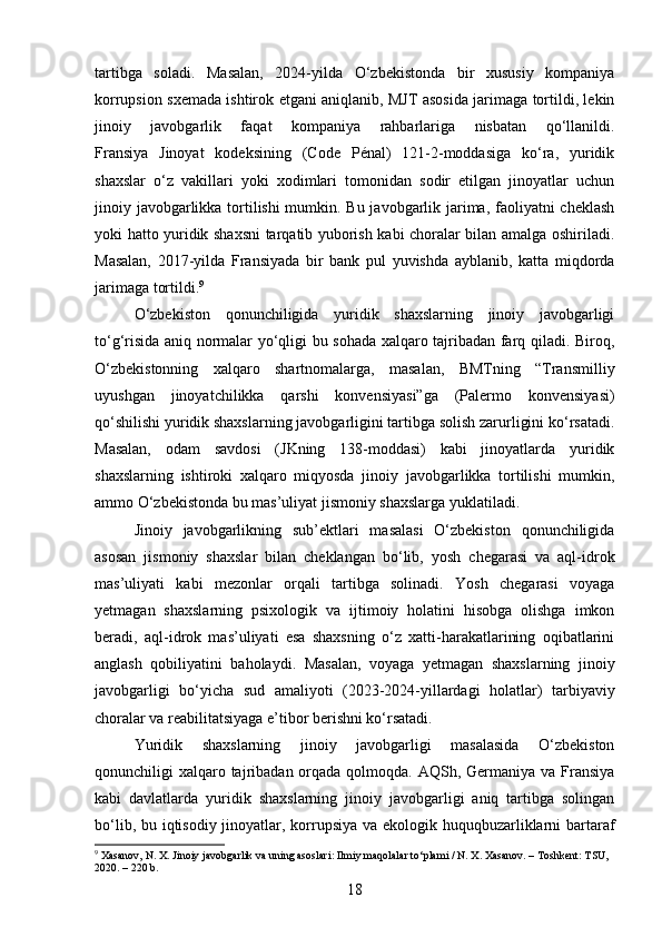 tartibga   soladi.   Masalan,   2024-yilda   O‘zbekistonda   bir   xususiy   kompaniya
korrupsion sxemada ishtirok etgani aniqlanib, MJT asosida jarimaga tortildi, lekin
jinoiy   javobgarlik   faqat   kompaniya   rahbarlariga   nisbatan   qo‘llanildi.
Fransiya   Jinoyat   kodeksining   (Code   Pénal)   121-2-moddasiga   ko‘ra,   yuridik
shaxslar   o‘z   vakillari   yoki   xodimlari   tomonidan   sodir   etilgan   jinoyatlar   uchun
jinoiy javobgarlikka tortilishi mumkin. Bu javobgarlik jarima, faoliyatni  cheklash
yoki hatto yuridik shaxsni tarqatib yuborish kabi choralar bilan amalga oshiriladi.
Masalan,   2017-yilda   Fransiyada   bir   bank   pul   yuvishda   ayblanib,   katta   miqdorda
jarimaga tortildi. 9
O‘zbekiston   qonunchiligida   yuridik   shaxslarning   jinoiy   javobgarligi
to‘g‘risida aniq normalar yo‘qligi bu sohada xalqaro tajribadan farq qiladi. Biroq,
O‘zbekistonning   xalqaro   shartnomalarga,   masalan,   BMTning   “Transmilliy
uyushgan   jinoyatchilikka   qarshi   konvensiyasi”ga   (Palermo   konvensiyasi)
qo‘shilishi yuridik shaxslarning javobgarligini tartibga solish zarurligini ko‘rsatadi.
Masalan,   odam   savdosi   (JKning   138-moddasi)   kabi   jinoyatlarda   yuridik
shaxslarning   ishtiroki   xalqaro   miqyosda   jinoiy   javobgarlikka   tortilishi   mumkin,
ammo O‘zbekistonda bu mas’uliyat jismoniy shaxslarga yuklatiladi.
Jinoiy   javobgarlikning   sub’ektlari   masalasi   O‘zbekiston   qonunchiligida
asosan   jismoniy   shaxslar   bilan   cheklangan   bo‘lib,   yosh   chegarasi   va   aql-idrok
mas’uliyati   kabi   mezonlar   orqali   tartibga   solinadi.   Yosh   chegarasi   voyaga
yetmagan   shaxslarning   psixologik   va   ijtimoiy   holatini   hisobga   olishga   imkon
beradi,   aql-idrok   mas’uliyati   esa   shaxsning   o‘z   xatti-harakatlarining   oqibatlarini
anglash   qobiliyatini   baholaydi.   Masalan,   voyaga   yetmagan   shaxslarning   jinoiy
javobgarligi   bo‘yicha   sud   amaliyoti   (2023-2024-yillardagi   holatlar)   tarbiyaviy
choralar va reabilitatsiyaga e’tibor berishni ko‘rsatadi.
Yuridik   shaxslarning   jinoiy   javobgarligi   masalasida   O‘zbekiston
qonunchiligi  xalqaro tajribadan orqada qolmoqda. AQSh, Germaniya va Fransiya
kabi   davlatlarda   yuridik   shaxslarning   jinoiy   javobgarligi   aniq   tartibga   solingan
bo‘lib, bu iqtisodiy jinoyatlar, korrupsiya va ekologik huquqbuzarliklarni  bartaraf
9
 Xasanov, N. X. Jinoiy javobgarlik va uning asoslari: Ilmiy maqolalar to‘plami / N. X. Xasanov. – Toshkent: TSU, 
2020. – 220 b.
18 