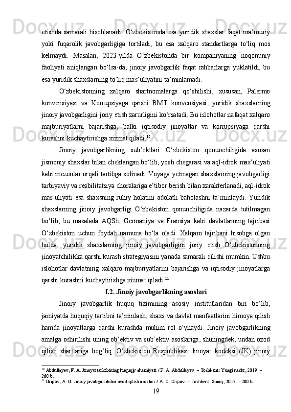 etishda   samarali   hisoblanadi.   O‘zbekistonda   esa   yuridik   shaxslar   faqat   ma’muriy
yoki   fuqarolik   javobgarligiga   tortiladi,   bu   esa   xalqaro   standartlarga   to‘liq   mos
kelmaydi.   Masalan,   2023-yilda   O‘zbekistonda   bir   kompaniyaning   noqonuniy
faoliyati   aniqlangan   bo‘lsa-da,   jinoiy   javobgarlik   faqat   rahbarlarga   yuklatildi,   bu
esa yuridik shaxslarning to‘liq mas’uliyatini ta’minlamadi.
O‘zbekistonning   xalqaro   shartnomalarga   qo‘shilishi,   xususan,   Palermo
konvensiyasi   va   Korrupsiyaga   qarshi   BMT   konvensiyasi,   yuridik   shaxslarning
jinoiy javobgarligini joriy etish zarurligini ko‘rsatadi. Bu islohotlar nafaqat xalqaro
majburiyatlarni   bajarishga,   balki   iqtisodiy   jinoyatlar   va   korrupsiyaga   qarshi
kurashni kuchaytirishga xizmat qiladi. 10
Jinoiy   javobgarlikning   sub’ektlari   O‘zbekiston   qonunchiligida   asosan
jismoniy shaxslar bilan cheklangan bo‘lib, yosh chegarasi va aql-idrok mas’uliyati
kabi mezonlar orqali tartibga solinadi. Voyaga yetmagan shaxslarning javobgarligi
tarbiyaviy va reabilitatsiya choralariga e’tibor berish bilan xarakterlanadi, aql-idrok
mas’uliyati   esa   shaxsning   ruhiy   holatini   adolatli   baholashni   ta’minlaydi.   Yuridik
shaxslarning   jinoiy   javobgarligi   O‘zbekiston   qonunchiligida   nazarda   tutilmagan
bo‘lib,   bu   masalada   AQSh,   Germaniya   va   Fransiya   kabi   davlatlarning   tajribasi
O‘zbekiston   uchun   foydali   namuna   bo‘la   oladi.   Xalqaro   tajribani   hisobga   olgan
holda,   yuridik   shaxslarning   jinoiy   javobgarligini   joriy   etish   O‘zbekistonning
jinoyatchilikka qarshi kurash strategiyasini yanada samarali qilishi mumkin. Ushbu
islohotlar   davlatning   xalqaro   majburiyatlarini   bajarishga   va   iqtisodiy   jinoyatlarga
qarshi kurashni kuchaytirishga xizmat qiladi. 11
I.2.  Jinoiy javobgarlikning asoslari
Jinoiy   javobgarlik   huquq   tizimining   asosiy   institutlaridan   biri   bo‘lib,
jamiyatda huquqiy tartibni ta’minlash, shaxs va davlat manfaatlarini himoya qilish
hamda   jinoyatlarga   qarshi   kurashda   muhim   rol   o‘ynaydi.   Jinoiy   javobgarlikning
amalga oshirilishi uning ob’ektiv va sub’ektiv asoslariga, shuningdek, undan ozod
qilish   shartlariga   bog‘liq.   O‘zbekiston   Respublikasi   Jinoyat   kodeksi   (JK)   jinoiy
10
 Abdullayev, F. A. Jinoyat tarkibining huquqiy ahamiyati / F. A. Abdullayev. – Toshkent: Yangi nashr, 2019. – 
260 b. 
11
 Oripov, A. O. Jinoiy javobgarlikdan ozod qilish asoslari / A. O. Oripov. – Toshkent: Sharq, 2017. – 200 b.
19 