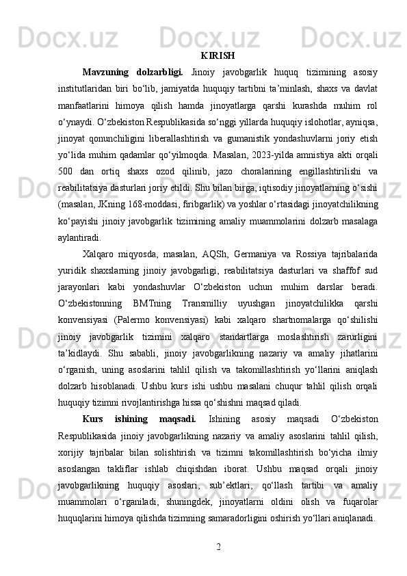 KIRISH
Mavzuning   dolzarbligi.   Jinoiy   javobgarlik   huquq   tizimining   asosiy
institutlaridan   biri   bo‘lib,   jamiyatda   huquqiy   tartibni   ta’minlash,   shaxs   va   davlat
manfaatlarini   himoya   qilish   hamda   jinoyatlarga   qarshi   kurashda   muhim   rol
o‘ynaydi. O‘zbekiston Respublikasida so‘nggi yillarda huquqiy islohotlar, ayniqsa,
jinoyat   qonunchiligini   liberallashtirish   va   gumanistik   yondashuvlarni   joriy   etish
yo‘lida   muhim   qadamlar   qo‘yilmoqda.   Masalan,   2023-yilda   amnistiya   akti   orqali
500   dan   ortiq   shaxs   ozod   qilinib,   jazo   choralarining   engillashtirilishi   va
reabilitatsiya dasturlari joriy etildi. Shu bilan birga, iqtisodiy jinoyatlarning o‘sishi
(masalan, JKning 168-moddasi, firibgarlik) va yoshlar o‘rtasidagi jinoyatchilikning
ko‘payishi   jinoiy   javobgarlik   tizimining   amaliy   muammolarini   dolzarb   masalaga
aylantiradi.
Xalqaro   miqyosda,   masalan,   AQSh,   Germaniya   va   Rossiya   tajribalarida
yuridik   shaxslarning   jinoiy   javobgarligi,   reabilitatsiya   dasturlari   va   shaffof   sud
jarayonlari   kabi   yondashuvlar   O‘zbekiston   uchun   muhim   darslar   beradi.
O‘zbekistonning   BMTning   Transmilliy   uyushgan   jinoyatchilikka   qarshi
konvensiyasi   (Palermo   konvensiyasi)   kabi   xalqaro   shartnomalarga   qo‘shilishi
jinoiy   javobgarlik   tizimini   xalqaro   standartlarga   moslashtirish   zarurligini
ta’kidlaydi.   Shu   sababli,   jinoiy   javobgarlikning   nazariy   va   amaliy   jihatlarini
o‘rganish,   uning   asoslarini   tahlil   qilish   va   takomillashtirish   yo‘llarini   aniqlash
dolzarb   hisoblanadi.   Ushbu   kurs   ishi   ushbu   masalani   chuqur   tahlil   qilish   orqali
huquqiy tizimni rivojlantirishga hissa qo‘shishni maqsad qiladi.
Kurs   ishining   maqsadi.   Ishining   asosiy   maqsadi   O‘zbekiston
Respublikasida   jinoiy   javobgarlikning   nazariy   va   amaliy   asoslarini   tahlil   qilish,
xorijiy   tajribalar   bilan   solishtirish   va   tizimni   takomillashtirish   bo‘yicha   ilmiy
asoslangan   takliflar   ishlab   chiqishdan   iborat.   Ushbu   maqsad   orqali   jinoiy
javobgarlikning   huquqiy   asoslari,   sub’ektlari,   qo‘llash   tartibi   va   amaliy
muammolari   o‘rganiladi,   shuningdek,   jinoyatlarni   oldini   olish   va   fuqarolar
huquqlarini himoya qilishda tizimning samaradorligini oshirish yo‘llari aniqlanadi.
2 