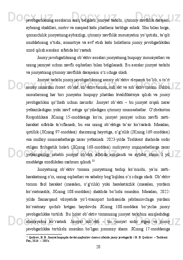 javobgarlikning asoslarini aniq belgilab, jinoyat tarkibi, ijtimoiy xavflilik darajasi,
aybning shakllari, motiv va maqsad kabi jihatlarni tartibga soladi. Shu bilan birga,
qonunchilik jinoyatning aybsizligi, ijtimoiy xavflilik xususiyatini yo‘qotishi, ta’qib
muddatining   o‘tishi,   amnistiya   va   avf   etish   kabi   holatlarni   jinoiy   javobgarlikdan
ozod qilish asoslari sifatida ko‘rsatadi. 
Jinoiy javobgarlikning ob’ektiv asoslari jinoyatning huquqiy xususiyatlari va
uning jamiyat  uchun xavfli  oqibatlari  bilan belgilanadi. Bu  asoslar  jinoyat  tarkibi
va jinoyatning ijtimoiy xavflilik darajasini o‘z ichiga oladi.
Jinoyat tarkibi jinoiy javobgarlikning asosiy ob’ektiv elementi bo‘lib, u to‘rt
asosiy unsurdan iborat: ob’ekt, ob’ektiv tomon, sub’ekt va sub’ektiv tomon. Ushbu
unsurlarning   har   biri   jinoyatni   huquqiy   jihatdan   kvalifikatsiya   qilish   va   jinoiy
javobgarlikni   qo‘llash   uchun   zarurdir.   Jinoyat   ob’ekti   –   bu   jinoyat   orqali   zarar
yetkaziladigan   yoki   xavf   ostiga   qo‘yiladigan   ijtimoiy   munosabatlar.   O‘zbekiston
Respublikasi   JKning   15-moddasiga   ko‘ra,   jinoyat   jamiyat   uchun   xavfli   xatti-
harakat   sifatida   ta’riflanadi,   bu   esa   uning   ob’ektiga   ta’sir   ko‘rsatadi.   Masalan,
qotillik (JKning 97-moddasi)  shaxsning hayotiga, o‘g‘rilik (JKning 169-moddasi)
esa   mulkiy   munosabatlarga   zarar   yetkazadi.   2023-yilda   Toshkent   shahrida   sodir
etilgan   firibgarlik   holati   (JKning   168-moddasi)   moliyaviy   munosabatlarga   zarar
yetkazganligi   sababli   jinoyat   ob’ekti   sifatida   aniqlandi   va   aybdor   shaxs   3   yil
muddatga ozodlikdan mahrum qilindi. 12
Jinoyatning   ob’ektiv   tomoni   jinoyatning   tashqi   ko‘rinishi,   ya’ni   xatti-
harakatning o‘zi, uning oqibatlari va sababiy bog‘liqlikni o‘z ichiga oladi.  Ob’ektiv
tomon   faol   harakat   (masalan,   o‘g‘rilik)   yoki   harakatsizlik   (masalan,   yordam
ko‘rsatmaslik,   JKning   108-moddasi)   shaklida   bo‘lishi   mumkin.   Masalan,   2022-
yilda   Samarqand   viloyatida   yo‘l-transport   hodisasida   jabrlanuvchiga   yordam
ko‘rsatmay   qochib   ketgan   haydovchi   JKning   108-moddasi   bo‘yicha   jinoiy
javobgarlikka   tortildi.   Bu   holat   ob’ektiv  tomonning   jinoyat   tarkibini   aniqlashdagi
ahamiyatini   ko‘rsatadi.   Jinoyat   sub’ekti   –   bu   jinoyat   sodir   etgan   va   jinoiy
javobgarlikka   tortilishi   mumkin   bo‘lgan   jismoniy   shaxs.   JKning   17-moddasiga
12
 Qodirov, B. B. Jinoyat huquqida davlat majburlov chorasi sifatida jinoiy javobgarlik / B. B. Qodirov. – Toshkent: 
Fan, 2016. – 280 b.
20 