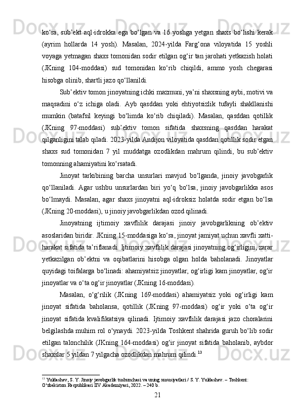 ko‘ra,   sub’ekt   aql-idrokka   ega   bo‘lgan   va   16   yoshga   yetgan   shaxs   bo‘lishi   kerak
(ayrim   hollarda   14   yosh).   Masalan,   2024-yilda   Farg‘ona   viloyatida   15   yoshli
voyaga yetmagan shaxs tomonidan sodir etilgan og‘ir tan jarohati yetkazish holati
(JKning   104-moddasi)   sud   tomonidan   ko‘rib   chiqildi,   ammo   yosh   chegarasi
hisobga olinib, shartli jazo qo‘llanildi.
Sub’ektiv tomon jinoyatning ichki mazmuni, ya’ni shaxsning aybi, motivi va
maqsadini   o‘z   ichiga   oladi.   Ayb   qasddan   yoki   ehtiyotsizlik   tufayli   shakllanishi
mumkin   (batafsil   keyingi   bo‘limda   ko‘rib   chiqiladi).   Masalan,   qasddan   qotillik
(JKning   97-moddasi)   sub’ektiv   tomon   sifatida   shaxsning   qasddan   harakat
qilganligini talab qiladi. 2023-yilda Andijon viloyatida qasddan qotillik sodir etgan
shaxs   sud   tomonidan   7   yil   muddatga   ozodlikdan   mahrum   qilindi,   bu   sub’ektiv
tomonning ahamiyatini ko‘rsatadi.
Jinoyat   tarkibining   barcha   unsurlari   mavjud   bo‘lganda,   jinoiy   javobgarlik
qo‘llaniladi.   Agar   ushbu   unsurlardan   biri   yo‘q   bo‘lsa,   jinoiy   javobgarlikka   asos
bo‘lmaydi.   Masalan,   agar   shaxs   jinoyatni   aql-idroksiz   holatda   sodir   etgan   bo‘lsa
(JKning 20-moddasi), u jinoiy javobgarlikdan ozod qilinadi.
Jinoyatning   ijtimoiy   xavflilik   darajasi   jinoiy   javobgarlikning   ob’ektiv
asoslaridan biridir. JKning 15-moddasiga ko‘ra, jinoyat jamiyat uchun xavfli xatti-
harakat sifatida ta’riflanadi. Ijtimoiy xavflilik darajasi jinoyatning og‘irligini, zarar
yetkazilgan   ob’ektni   va   oqibatlarini   hisobga   olgan   holda   baholanadi.   Jinoyatlar
quyidagi toifalarga bo‘linadi: ahamiyatsiz jinoyatlar, og‘irligi kam jinoyatlar, og‘ir
jinoyatlar va o‘ta og‘ir jinoyatlar (JKning 16-moddasi).
Masalan,   o‘g‘rilik   (JKning   169-moddasi)   ahamiyatsiz   yoki   og‘irligi   kam
jinoyat   sifatida   baholansa,   qotillik   (JKning   97-moddasi)   og‘ir   yoki   o‘ta   og‘ir
jinoyat   sifatida   kvalifikatsiya   qilinadi.   Ijtimoiy   xavflilik   darajasi   jazo   choralarini
belgilashda muhim rol o‘ynaydi. 2023-yilda Toshkent shahrida guruh bo‘lib sodir
etilgan   talonchilik   (JKning   164-moddasi)   og‘ir   jinoyat   sifatida   baholanib,   aybdor
shaxslar 5 yildan 7 yilgacha ozodlikdan mahrum qilindi. 13
13
 Yuldashev, S. Y. Jinoiy javobgarlik tushunchasi va uning xususiyatlari / S. Y. Yuldashev. – Toshkent: 
O‘zbekiston Respublikasi IIV Akademiyasi, 2022. – 240 b.
21 