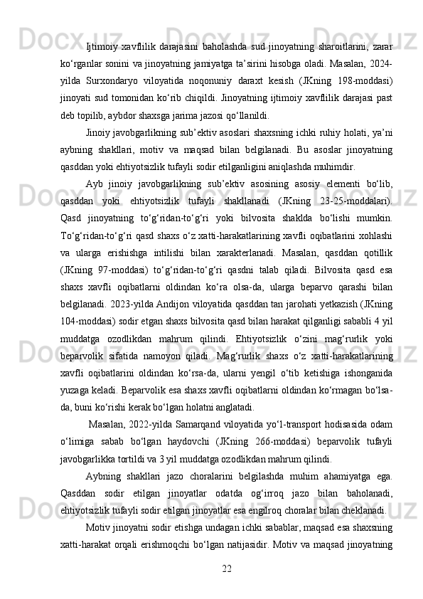 Ijtimoiy   xavflilik   darajasini   baholashda   sud   jinoyatning   sharoitlarini,   zarar
ko‘rganlar sonini va jinoyatning jamiyatga ta’sirini hisobga oladi. Masalan, 2024-
yilda   Surxondaryo   viloyatida   noqonuniy   daraxt   kesish   (JKning   198-moddasi)
jinoyati sud tomonidan ko‘rib chiqildi. Jinoyatning ijtimoiy xavflilik darajasi past
deb topilib, aybdor shaxsga jarima jazosi qo‘llanildi.
Jinoiy javobgarlikning sub’ektiv asoslari shaxsning ichki ruhiy holati, ya’ni
aybning   shakllari,   motiv   va   maqsad   bilan   belgilanadi.   Bu   asoslar   jinoyatning
qasddan yoki ehtiyotsizlik tufayli sodir etilganligini aniqlashda muhimdir.
Ayb   jinoiy   javobgarlikning   sub’ektiv   asosining   asosiy   elementi   bo‘lib,
qasddan   yoki   ehtiyotsizlik   tufayli   shakllanadi   (JKning   23-25-moddalari).
Qasd   jinoyatning   to‘g‘ridan-to‘g‘ri   yoki   bilvosita   shaklda   bo‘lishi   mumkin.
To‘g‘ridan-to‘g‘ri qasd shaxs o‘z xatti-harakatlarining xavfli oqibatlarini xohlashi
va   ularga   erishishga   intilishi   bilan   xarakterlanadi.   Masalan,   qasddan   qotillik
(JKning   97-moddasi)   to‘g‘ridan-to‘g‘ri   qasdni   talab   qiladi.   Bilvosita   qasd   esa
shaxs   xavfli   oqibatlarni   oldindan   ko‘ra   olsa-da,   ularga   beparvo   qarashi   bilan
belgilanadi. 2023-yilda Andijon viloyatida qasddan tan jarohati yetkazish (JKning
104-moddasi) sodir etgan shaxs bilvosita qasd bilan harakat qilganligi sababli 4 yil
muddatga   ozodlikdan   mahrum   qilindi.   Ehtiyotsizlik   o‘zini   mag‘rurlik   yoki
beparvolik   sifatida   namoyon   qiladi.   Mag‘rurlik   shaxs   o‘z   xatti-harakatlarining
xavfli   oqibatlarini   oldindan   ko‘rsa-da,   ularni   yengil   o‘tib   ketishiga   ishonganida
yuzaga keladi. Beparvolik esa shaxs xavfli oqibatlarni oldindan ko‘rmagan bo‘lsa-
da, buni ko‘rishi kerak bo‘lgan holatni anglatadi.
  Masalan,  2022-yilda Samarqand  viloyatida  yo‘l-transport  hodisasida  odam
o‘limiga   sabab   bo‘lgan   haydovchi   (JKning   266-moddasi)   beparvolik   tufayli
javobgarlikka tortildi va 3 yil muddatga ozodlikdan mahrum qilindi.
Aybning   shakllari   jazo   choralarini   belgilashda   muhim   ahamiyatga   ega.
Qasddan   sodir   etilgan   jinoyatlar   odatda   og‘irroq   jazo   bilan   baholanadi,
ehtiyotsizlik tufayli sodir etilgan jinoyatlar esa engilroq choralar bilan cheklanadi.
Motiv jinoyatni sodir etishga undagan ichki sabablar, maqsad esa shaxsning
xatti-harakat  orqali  erishmoqchi  bo‘lgan natijasidir. Motiv va maqsad jinoyatning
22 