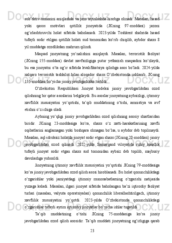 sub’ektiv tomonini aniqlashda va jazo tayinlashda hisobga olinadi. Masalan, hasad
yoki   qasos   motivlari   qotillik   jinoyatida   (JKning   97-moddasi)   jazoni
og‘irlashtiruvchi   holat   sifatida   baholanadi.   2023-yilda   Toshkent   shahrida   hasad
tufayli   sodir   etilgan   qotillik   holati   sud   tomonidan   ko‘rib  chiqilib,   aybdor   shaxs   8
yil muddatga ozodlikdan mahrum qilindi.
Maqsad   jinoyatning   yo‘nalishini   aniqlaydi.   Masalan,   terroristik   faoliyat
(JKning   155-moddasi)   davlat   xavfsizligiga   putur   yetkazish   maqsadini   ko‘zlaydi,
bu esa jinoyatni o‘ta og‘ir sifatida kvalifikatsiya qilishga asos bo‘ladi. 2024-yilda
xalqaro   terroristik   tashkilot   bilan   aloqador   shaxs   O‘zbekistonda   ushlanib,   JKning
155-moddasi bo‘yicha jinoiy javobgarlikka tortildi.
O‘zbekiston   Respublikasi   Jinoyat   kodeksi   jinoiy   javobgarlikdan   ozod
qilishning bir qator asoslarini belgilaydi. Bu asoslar jinoyatning aybsizligi, ijtimoiy
xavflilik   xususiyatini   yo‘qotishi,   ta’qib   muddatining   o‘tishi,   amnistiya   va   avf
etishni o‘z ichiga oladi.
Aybning   yo‘qligi   jinoiy   javobgarlikdan   ozod   qilishning   asosiy   shartlaridan
biridir.   JKning   23-moddasiga   ko‘ra,   shaxs   o‘z   xatti-harakatlarining   xavfli
oqibatlarini  anglamagan yoki boshqara olmagan bo‘lsa, u aybdor deb topilmaydi.
Masalan, aql-idroksiz holatda jinoyat sodir etgan shaxs (JKning 20-moddasi) jinoiy
javobgarlikdan   ozod   qilinadi.   2022-yilda   Samarqand   viloyatida   ruhiy   kasallik
tufayli   jinoyat   sodir   etgan   shaxs   sud   tomonidan   aybsiz   deb   topilib,   majburiy
davolashga yuborildi.
Jinoyatning   ijtimoiy   xavflilik   xususiyatini   yo‘qotishi   JKning   79-moddasiga
ko‘ra jinoiy javobgarlikdan ozod qilish asosi hisoblanadi. Bu holat qonunchilikdagi
o‘zgarishlar   yoki   jamiyatdagi   ijtimoiy   munosabatlarning   o‘zgarishi   natijasida
yuzaga   keladi.  Masalan,   ilgari   jinoyat   sifatida  baholangan   ba’zi   iqtisodiy   faoliyat
turlari   (masalan,   valyuta   operatsiyalari)   qonunchilik   liberallashtirilgach,   ijtimoiy
xavflilik   xususiyatini   yo‘qotdi.   2023-yilda   O‘zbekistonda   qonunchilikdagi
o‘zgarishlar tufayli ayrim iqtisodiy jinoyatlar bo‘yicha ishlar tugatildi.
Ta’qib   muddatining   o‘tishi   JKning   75-moddasiga   ko‘ra   jinoiy
javobgarlikdan   ozod   qilish   asosidir.   Ta’qib   muddati   jinoyatning   og‘irligiga   qarab
23 