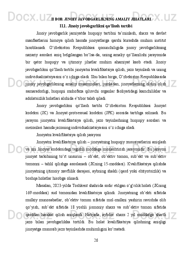 II BOB. JINOIY JAVOBGARLIKNING AMALIY JIHATLARI
II.1. Jinoiy javobgarlikni qo‘llash tartibi
Jinoiy   javobgarlik   jamiyatda   huquqiy   tartibni   ta’minlash,   shaxs   va   davlat
manfaatlarini   himoya   qilish   hamda   jinoyatlarga   qarshi   kurashda   muhim   institut
hisoblanadi.   O‘zbekiston   Respublikasi   qonunchiligida   jinoiy   javobgarlikning
nazariy   asoslari   aniq   belgilangan   bo‘lsa-da,   uning   amaliy   qo‘llanilishi   jarayonida
bir   qator   huquqiy   va   ijtimoiy   jihatlar   muhim   ahamiyat   kasb   etadi.   Jinoiy
javobgarlikni qo‘llash tartibi jinoyatni kvalifikatsiya qilish, jazo tayinlash va uning
individualizatsiyasini o‘z ichiga oladi. Shu bilan birga, O‘zbekiston Respublikasida
jinoiy   javobgarlikning   amaliy   muammolari,   jumladan,   jinoyatlarning   oldini   olish
samaradorligi,   huquqni   muhofaza   qiluvchi   organlar   faoliyatidagi   kamchiliklar   va
adolatsizlik holatlari alohida e’tibor talab qiladi. 
Jinoiy   javobgarlikni   qo‘llash   tartibi   O‘zbekiston   Respublikasi   Jinoyat
kodeksi   (JK)   va   Jinoyat-protsessual   kodeksi   (JPK)   asosida   tartibga   solinadi.   Bu
jarayon   jinoyatni   kvalifikatsiya   qilish,   jazo   tayinlashning   huquqiy   asoslari   va
mezonlari hamda jazoning individualizatsiyasini o‘z ichiga oladi.
Jinoyatni kvalifikatsiya qilish jarayoni
Jinoyatni kvalifikatsiya qilish – jinoyatning huquqiy xususiyatlarini aniqlash
va uni Jinoyat kodeksidagi tegishli moddaga moslashtirish jarayonidir. Bu jarayon
jinoyat   tarkibining   to‘rt   unsurini   –   ob’ekt,   ob’ektiv   tomon,   sub’ekt   va   sub’ektiv
tomonni  –  tahlil   qilishga  asoslanadi   (JKning 15-moddasi). Kvalifikatsiya  qilishda
jinoyatning ijtimoiy xavflilik darajasi,  aybning shakli  (qasd  yoki  ehtiyotsizlik)  va
boshqa holatlar hisobga olinadi.
Masalan, 2023-yilda Toshkent shahrida sodir etilgan o‘g‘rilik holati (JKning
169-moddasi)   sud   tomonidan   kvalifikatsiya   qilindi.   Jinoyatning   ob’ekti   sifatida
mulkiy   munosabatlar,   ob’ektiv   tomon   sifatida   mol-mulkni   yashirin   ravishda   olib
qo‘yish,   sub’ekt   sifatida   18   yoshli   jismoniy   shaxs   va   sub’ektiv   tomon   sifatida
qasddan   harakat   qilish   aniqlandi.   Natijada,   aybdor   shaxs   2   yil   muddatga   shartli
jazo   bilan   javobgarlikka   tortildi.   Bu   holat   kvalifikatsiya   qilishning   aniqligi
jinoyatga munosib jazo tayinlashda muhimligini ko‘rsatadi.
26 