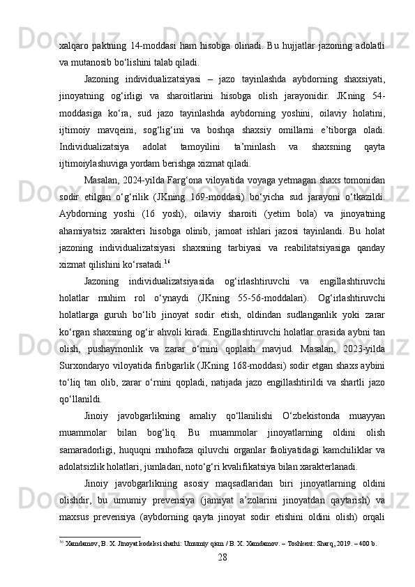 xalqaro   paktning   14-moddasi   ham   hisobga   olinadi.   Bu   hujjatlar   jazoning   adolatli
va mutanosib bo‘lishini talab qiladi.
Jazoning   individualizatsiyasi   –   jazo   tayinlashda   aybdorning   shaxsiyati,
jinoyatning   og‘irligi   va   sharoitlarini   hisobga   olish   jarayonidir.   JKning   54-
moddasiga   ko‘ra,   sud   jazo   tayinlashda   aybdorning   yoshini,   oilaviy   holatini,
ijtimoiy   mavqeini,   sog‘lig‘ini   va   boshqa   shaxsiy   omillarni   e’tiborga   oladi.
Individualizatsiya   adolat   tamoyilini   ta’minlash   va   shaxsning   qayta
ijtimoiylashuviga yordam berishga xizmat qiladi.
Masalan, 2024-yilda Farg‘ona viloyatida voyaga yetmagan shaxs tomonidan
sodir   etilgan   o‘g‘rilik   (JKning   169-moddasi)   bo‘yicha   sud   jarayoni   o‘tkazildi.
Aybdorning   yoshi   (16   yosh),   oilaviy   sharoiti   (yetim   bola)   va   jinoyatning
ahamiyatsiz   xarakteri   hisobga   olinib,   jamoat   ishlari   jazosi   tayinlandi.   Bu   holat
jazoning   individualizatsiyasi   shaxsning   tarbiyasi   va   reabilitatsiyasiga   qanday
xizmat qilishini ko‘rsatadi. 16
Jazoning   individualizatsiyasida   og‘irlashtiruvchi   va   engillashtiruvchi
holatlar   muhim   rol   o‘ynaydi   (JKning   55-56-moddalari).   Og‘irlashtiruvchi
holatlarga   guruh   bo‘lib   jinoyat   sodir   etish,   oldindan   sudlanganlik   yoki   zarar
ko‘rgan shaxsning og‘ir ahvoli kiradi. Engillashtiruvchi holatlar orasida aybni tan
olish,   pushaymonlik   va   zarar   o‘rnini   qoplash   mavjud.   Masalan,   2023-yilda
Surxondaryo viloyatida firibgarlik (JKning 168-moddasi) sodir etgan shaxs aybini
to‘liq   tan   olib,   zarar   o‘rnini   qopladi,   natijada   jazo   engillashtirildi   va   shartli   jazo
qo‘llanildi.
Jinoiy   javobgarlikning   amaliy   qo‘llanilishi   O‘zbekistonda   muayyan
muammolar   bilan   bog‘liq.   Bu   muammolar   jinoyatlarning   oldini   olish
samaradorligi,   huquqni   muhofaza   qiluvchi   organlar   faoliyatidagi   kamchiliklar   va
adolatsizlik holatlari, jumladan, noto‘g‘ri kvalifikatsiya bilan xarakterlanadi.
Jinoiy   javobgarlikning   asosiy   maqsadlaridan   biri   jinoyatlarning   oldini
olishdir,   bu   umumiy   prevensiya   (jamiyat   a’zolarini   jinoyatdan   qaytarish)   va
maxsus   prevensiya   (aybdorning   qayta   jinoyat   sodir   etishini   oldini   olish)   orqali
16
 Xamdamov, B. X. Jinoyat kodeksi sharhi: Umumiy qism / B. X. Xamdamov. – Toshkent: Sharq, 2019. – 400 b.
28 