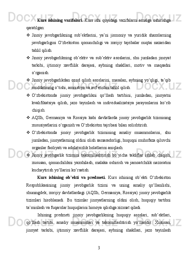 Kurs  ishining  vazifalari.   Kurs  ishi   quyidagi  vazifalarni  amalga  oshirishga
qaratilgan:
 Jinoiy   javobgarlikning   sub’ektlarini,   ya’ni   jismoniy   va   yuridik   shaxslarning
javobgarligini   O‘zbekiston   qonunchiligi   va   xorijiy   tajribalar   nuqtai   nazaridan
tahlil qilish.
 Jinoiy   javobgarlikning   ob’ektiv   va   sub’ektiv   asoslarini,   shu   jumladan   jinoyat
tarkibi,   ijtimoiy   xavflilik   darajasi,   aybning   shakllari,   motiv   va   maqsadni
o‘rganish.
 Jinoiy   javobgarlikdan   ozod   qilish   asoslarini,   masalan,   aybning   yo‘qligi,   ta’qib
muddatining o‘tishi, amnistiya va avf etishni tahlil qilish.
 O‘zbekistonda   jinoiy   javobgarlikni   qo‘llash   tartibini,   jumladan,   jinoyatni
kvalifikatsiya   qilish,   jazo   tayinlash   va   individualizatsiya   jarayonlarini   ko‘rib
chiqish.
 AQSh,   Germaniya   va   Rossiya   kabi   davlatlarda   jinoiy   javobgarlik   tizimining
xususiyatlarini o‘rganish va O‘zbekiston tajribasi bilan solishtirish.
 O‘zbekistonda   jinoiy   javobgarlik   tizimining   amaliy   muammolarini,   shu
jumladan, jinoyatlarning oldini olish samaradorligi, huquqni muhofaza qiluvchi
organlar faoliyati va adolatsizlik holatlarini aniqlash.
 Jinoiy   javobgarlik   tizimini   takomillashtirish   bo‘yicha   takliflar   ishlab   chiqish,
xususan,   qonunchilikni   yaxshilash,   malaka   oshirish   va   jamoatchilik   nazoratini
kuchaytirish yo‘llarini ko‘rsatish.
Kurs   ishining   ob’ekti   va   predmeti.   Kurs   ishining   ob’ekti   O‘zbekiston
Respublikasining   jinoiy   javobgarlik   tizimi   va   uning   amaliy   qo‘llanilishi,
shuningdek,  xorijiy  davlatlardagi   (AQSh,  Germaniya,  Rossiya)  jinoiy  javobgarlik
tizimlari   hisoblanadi.   Bu   tizimlar   jinoyatlarning   oldini   olish,   huquqiy   tartibni
ta’minlash va fuqarolar huquqlarini himoya qilishga xizmat qiladi.
Ishining   predmeti   jinoiy   javobgarlikning   huquqiy   asoslari,   sub’ektlari,
qo‘llash   tartibi,   amaliy   muammolari   va   takomillashtirish   yo‘llaridir.   Xususan,
jinoyat   tarkibi,   ijtimoiy   xavflilik   darajasi,   aybning   shakllari,   jazo   tayinlash
3 