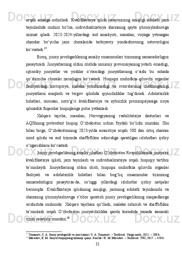 orqali   amalga   oshiriladi.   Kvalifikatsiya   qilish   jarayonining   aniqligi   adolatli   jazo
tayinlashda   muhim   bo‘lsa,   individualizatsiya   shaxsning   qayta   ijtimoiylashuviga
xizmat   qiladi.   2023-2024-yillardagi   sud   amaliyoti,   masalan,   voyaga   yetmagan
shaxslar   bo‘yicha   jazo   choralarida   tarbiyaviy   yondashuvning   ustuvorligini
ko‘rsatadi. 17
Biroq, jinoiy javobgarlikning amaliy muammolari tizimning samaradorligini
pasaytiradi. Jinoyatlarning oldini olishda umumiy prevensiyaning yetarli emasligi,
iqtisodiy   jinoyatlar   va   yoshlar   o‘rtasidagi   jinoyatlarning   o‘sishi   bu   sohada
qo‘shimcha   choralar   zarurligini   ko‘rsatadi.   Huquqni   muhofaza   qiluvchi   organlar
faoliyatidagi   korrupsiya,   malaka   yetishmasligi   va   resurslarning   cheklanganligi
jinoyatlarni   aniqlash   va   tergov   qilishda   qiyinchiliklar   tug‘diradi.   Adolatsizlik
holatlari,   xususan,   noto‘g‘ri   kvalifikatsiya   va   aybsizlik   prezumpsiyasiga   rioya
qilmaslik fuqarolar huquqlariga putur yetkazadi.
Xalqaro   tajriba,   masalan,   Norvegiyaning   reabilitatsiya   dasturlari   va
AQShning   pretsedent   huquqi   O‘zbekiston   uchun   foydali   bo‘lishi   mumkin.   Shu
bilan   birga,   O‘zbekistonning   2023-yilda   amnistiya   orqali   500   dan   ortiq   shaxsni
ozod   qilishi   va   sud   tizimida   shaffoflikni   oshirishga   qaratilgan   islohotlari   ijobiy
o‘zgarishlarni ko‘rsatadi.
Jinoiy javobgarlikning amaliy jihatlari O‘zbekiston Respublikasida jinoyatni
kvalifikatsiya   qilish,   jazo   tayinlash   va   individualizatsiya   orqali   huquqiy   tartibni
ta’minlaydi.   Jinoyatlarning   oldini   olish,   huquqni   muhofaza   qiluvchi   organlar
faoliyati   va   adolatsizlik   holatlari   bilan   bog‘liq   muammolar   tizimning
samaradorligini   pasaytirsa-da,   so‘nggi   yillardagi   islohotlar   ijobiy   natijalar
bermoqda.   Kvalifikatsiya   qilishning   aniqligi,   jazoning   adolatli   tayinlanishi   va
shaxsning   ijtimoiylashuviga   e’tibor   qaratish   jinoiy   javobgarlikning   maqsadlariga
erishishda   muhimdir.   Xalqaro   tajribani   qo‘llash,   malaka   oshirish   va   shaffoflikni
ta’minlash   orqali   O‘zbekiston   jinoyatchilikka   qarshi   kurashda   yanada   samarali
tizim yaratishi mumkin. 18
17
 Usmonov, S. A. Jinoiy javobgarlik va jazo tizimi / S. A. Usmonov. – Toshkent: Yangi nashr, 2021. – 280 b. 
18
 Murodov, E. M. Jinoyat huquqining umumiy qismi: Darslik / E. M. Murodov. – Toshkent: TSU, 2017. – 450 b.
31 