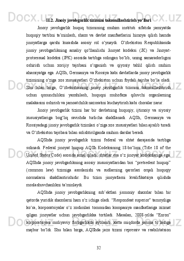 II.2. Jinoiy javobgarlik tizimini takomillashtirish yo‘llari
Jinoiy   javobgarlik   huquq   tizimining   muhim   instituti   sifatida   jamiyatda
huquqiy   tartibni   ta’minlash,   shaxs   va   davlat   manfaatlarini   himoya   qilish   hamda
jinoyatlarga   qarshi   kurashda   asosiy   rol   o‘ynaydi.   O‘zbekiston   Respublikasida
jinoiy   javobgarlikning   amaliy   qo‘llanilishi   Jinoyat   kodeksi   (JK)   va   Jinoyat-
protsessual   kodeksi   (JPK)   asosida   tartibga   solingan   bo‘lib,   uning   samaradorligini
oshirish   uchun   xorijiy   tajribani   o‘rganish   va   qiyosiy   tahlil   qilish   muhim
ahamiyatga ega. AQSh, Germaniya va Rossiya kabi davlatlarda jinoiy javobgarlik
tizimining   o‘ziga   xos   xususiyatlari   O‘zbekiston   uchun   foydali   tajriba   bo‘la   oladi.
Shu   bilan   birga,   O‘zbekistonning   jinoiy   javobgarlik   tizimini   takomillashtirish
uchun   qonunchilikni   yaxshilash,   huquqni   muhofaza   qiluvchi   organlarning
malakasini oshirish va jamoatchilik nazoratini kuchaytirish kabi choralar zarur.
Jinoiy   javobgarlik   tizimi   har   bir   davlatning   huquqiy,   ijtimoiy   va   siyosiy
xususiyatlariga   bog‘liq   ravishda   turlicha   shakllanadi.   AQSh,   Germaniya   va
Rossiyadagi jinoiy javobgarlik tizimlari o‘ziga xos xususiyatlari bilan ajralib turadi
va O‘zbekiston tajribasi bilan solishtirilganda muhim darslar beradi.
AQShda   jinoiy   javobgarlik   tizimi   federal   va   shtat   darajasida   tartibga
solinadi.   Federal   jinoyat   huquqi   AQSh   Kodeksining   18-bo‘limi   (Title   18   of   the
United States Code) asosida amal qiladi, shtatlar esa o‘z jinoyat kodekslariga ega.
AQShda   jinoiy   javobgarlikning   asosiy   xususiyatlaridan   biri   “pretsedent   huquqi”
(common   law)   tizimiga   asoslanishi   va   sudlarning   qarorlari   orqali   huquqiy
normalarni   shakllantirishidir.   Bu   tizim   jinoyatlarni   kvalifikatsiya   qilishda
moslashuvchanlikni ta’minlaydi.
AQShda   jinoiy   javobgarlikning   sub’ektlari   jismoniy   shaxslar   bilan   bir
qatorda yuridik shaxslarni ham o‘z ichiga oladi. “Respondeat superior” tamoyiliga
ko‘ra,   korporatsiyalar   o‘z   xodimlari   tomonidan   kompaniya   manfaatlariga   xizmat
qilgan   jinoyatlar   uchun   javobgarlikka   tortiladi.   Masalan,   2008-yilda   “Enron”
korporatsiyasi   moliyaviy   firibgarlikda   ayblanib,   katta   miqdorda   jarima   to‘lashga
majbur   bo‘ldi.   Shu   bilan   birga,   AQShda   jazo   tizimi   repressiv   va   reabilitatsion
32 