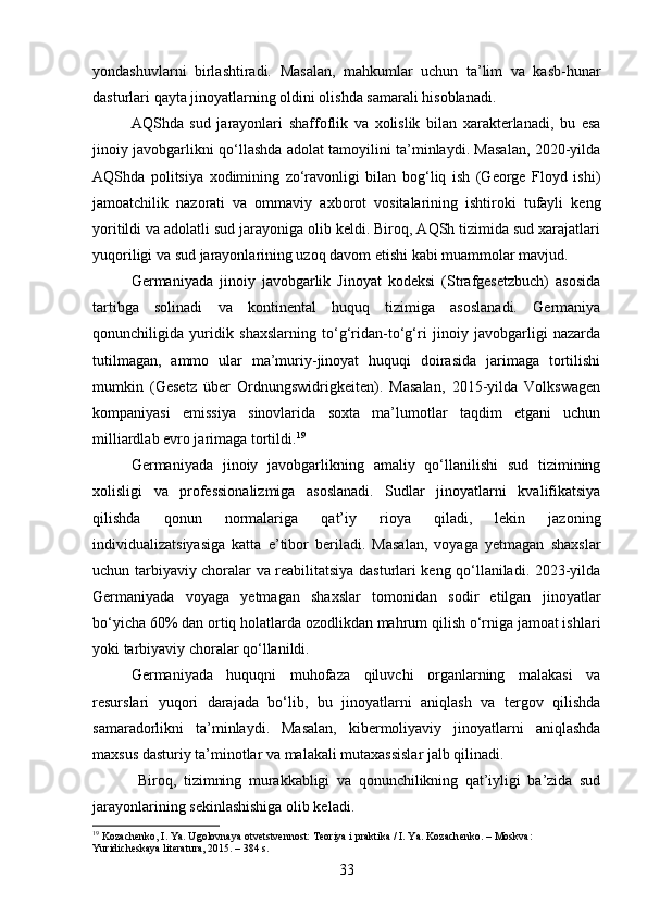 yondashuvlarni   birlashtiradi.   Masalan,   mahkumlar   uchun   ta’lim   va   kasb-hunar
dasturlari qayta jinoyatlarning oldini olishda samarali hisoblanadi.
AQShda   sud   jarayonlari   shaffoflik   va   xolislik   bilan   xarakterlanadi,   bu   esa
jinoiy javobgarlikni qo‘llashda adolat tamoyilini ta’minlaydi. Masalan, 2020-yilda
AQShda   politsiya   xodimining   zo‘ravonligi   bilan   bog‘liq   ish   (George   Floyd   ishi)
jamoatchilik   nazorati   va   ommaviy   axborot   vositalarining   ishtiroki   tufayli   keng
yoritildi va adolatli sud jarayoniga olib keldi. Biroq, AQSh tizimida sud xarajatlari
yuqoriligi va sud jarayonlarining uzoq davom etishi kabi muammolar mavjud.
Germaniyada   jinoiy   javobgarlik   Jinoyat   kodeksi   (Strafgesetzbuch)   asosida
tartibga   solinadi   va   kontinental   huquq   tizimiga   asoslanadi.   Germaniya
qonunchiligida   yuridik   shaxslarning   to‘g‘ridan-to‘g‘ri   jinoiy   javobgarligi   nazarda
tutilmagan,   ammo   ular   ma’muriy-jinoyat   huquqi   doirasida   jarimaga   tortilishi
mumkin   (Gesetz   über   Ordnungswidrigkeiten).   Masalan,   2015-yilda   Volkswagen
kompaniyasi   emissiya   sinovlarida   soxta   ma’lumotlar   taqdim   etgani   uchun
milliardlab evro jarimaga tortildi. 19
Germaniyada   jinoiy   javobgarlikning   amaliy   qo‘llanilishi   sud   tizimining
xolisligi   va   professionalizmiga   asoslanadi.   Sudlar   jinoyatlarni   kvalifikatsiya
qilishda   qonun   normalariga   qat’iy   rioya   qiladi,   lekin   jazoning
individualizatsiyasiga   katta   e’tibor   beriladi.   Masalan,   voyaga   yetmagan   shaxslar
uchun tarbiyaviy choralar va reabilitatsiya dasturlari keng qo‘llaniladi. 2023-yilda
Germaniyada   voyaga   yetmagan   shaxslar   tomonidan   sodir   etilgan   jinoyatlar
bo‘yicha 60% dan ortiq holatlarda ozodlikdan mahrum qilish o‘rniga jamoat ishlari
yoki tarbiyaviy choralar qo‘llanildi.
Germaniyada   huquqni   muhofaza   qiluvchi   organlarning   malakasi   va
resurslari   yuqori   darajada   bo‘lib,   bu   jinoyatlarni   aniqlash   va   tergov   qilishda
samaradorlikni   ta’minlaydi.   Masalan,   kibermoliyaviy   jinoyatlarni   aniqlashda
maxsus dasturiy ta’minotlar va malakali mutaxassislar jalb qilinadi.
  Biroq,   tizimning   murakkabligi   va   qonunchilikning   qat’iyligi   ba’zida   sud
jarayonlarining sekinlashishiga olib keladi.
19
 Kozachenko, I. Ya. Ugolovnaya otvetstvennost: Teoriya i praktika / I. Ya. Kozachenko. – Moskva: 
Yuridicheskaya literatura, 2015. – 384 s.
33 
