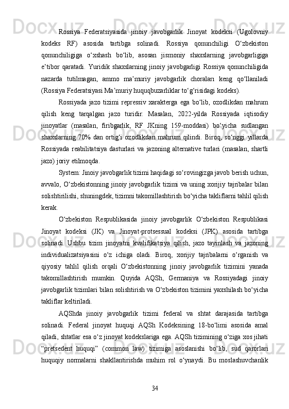 Rossiya   Federatsiyasida   jinoiy   javobgarlik   Jinoyat   kodeksi   (Ugolovniy
kodeks   RF)   asosida   tartibga   solinadi.   Rossiya   qonunchiligi   O‘zbekiston
qonunchiligiga   o‘xshash   bo‘lib,   asosan   jismoniy   shaxslarning   javobgarligiga
e’tibor   qaratadi.   Yuridik   shaxslarning   jinoiy   javobgarligi   Rossiya   qonunchiligida
nazarda   tutilmagan,   ammo   ma’muriy   javobgarlik   choraları   keng   qo‘llaniladi
(Rossiya Federatsiyasi Ma’muriy huquqbuzarliklar to‘g‘risidagi kodeks).
Rossiyada   jazo   tizimi   repressiv   xarakterga   ega   bo‘lib,   ozodlikdan   mahrum
qilish   keng   tarqalgan   jazo   turidir.   Masalan,   2022-yilda   Rossiyada   iqtisodiy
jinoyatlar   (masalan,   firibgarlik,   RF   JKning   159-moddasi)   bo‘yicha   sudlangan
shaxslarning   70%   dan   ortig‘i   ozodlikdan   mahrum   qilindi.   Biroq,   so‘nggi   yillarda
Rossiyada   reabilitatsiya   dasturlari   va   jazoning   alternative   turlari   (masalan,   shartli
jazo) joriy etilmoqda.
System: Jinoiy javobgarlik tizimi haqidagi so‘rovingizga javob berish uchun,
avvalo, O‘zbekistonning jinoiy javobgarlik tizimi  va uning xorijiy tajribalar  bilan
solishtirilishi, shuningdek, tizimni takomillashtirish bo‘yicha takliflarni tahlil qilish
kerak.
O‘zbekiston   Respublikasida   jinoiy   javobgarlik   O‘zbekiston   Respublikasi
Jinoyat   kodeksi   (JK)   va   Jinoyat-protsessual   kodeksi   (JPK)   asosida   tartibga
solinadi.   Ushbu   tizim   jinoyatni   kvalifikatsiya   qilish,   jazo   tayinlash   va   jazoning
individualizatsiyasini   o‘z   ichiga   oladi.   Biroq,   xorijiy   tajribalarni   o‘rganish   va
qiyosiy   tahlil   qilish   orqali   O‘zbekistonning   jinoiy   javobgarlik   tizimini   yanada
takomillashtirish   mumkin.   Quyida   AQSh,   Germaniya   va   Rossiyadagi   jinoiy
javobgarlik tizimlari bilan solishtirish va O‘zbekiston tizimini yaxshilash bo‘yicha
takliflar keltiriladi.
AQShda   jinoiy   javobgarlik   tizimi   federal   va   shtat   darajasida   tartibga
solinadi.   Federal   jinoyat   huquqi   AQSh   Kodeksining   18-bo‘limi   asosida   amal
qiladi, shtatlar esa o‘z jinoyat kodekslariga ega. AQSh tizimining o‘ziga xos jihati
“pretsedent   huquqi”   (common   law)   tizimiga   asoslanishi   bo‘lib,   sud   qarorlari
huquqiy   normalarni   shakllantirishda   muhim   rol   o‘ynaydi.   Bu   moslashuvchanlik
34 