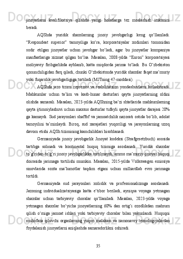 jinoyatlarni   kvalifikatsiya   qilishda   yangi   holatlarga   tez   moslashish   imkonini
beradi.
AQShda   yuridik   shaxslarning   jinoiy   javobgarligi   keng   qo‘llaniladi.
“Respondeat   superior”   tamoyiliga   ko‘ra,   korporatsiyalar   xodimlari   tomonidan
sodir   etilgan   jinoyatlar   uchun   javobgar   bo‘ladi,   agar   bu   jinoyatlar   kompaniya
manfaatlariga   xizmat   qilgan   bo‘lsa.   Masalan,   2008-yilda   “Enron”   korporatsiyasi
moliyaviy   firibgarlikda   ayblanib,   katta   miqdorda   jarima   to‘ladi.   Bu   O‘zbekiston
qonunchiligidan farq qiladi, chunki O‘zbekistonda yuridik shaxslar faqat ma’muriy
yoki fuqarolik javobgarligiga tortiladi (MJTning 47-moddasi).
AQShda jazo tizimi repressiv  va reabilitatsion yondashuvlarni birlashtiradi.
Mahkumlar   uchun   ta’lim   va   kasb-hunar   dasturlari   qayta   jinoyatlarning   oldini
olishda samarali. Masalan, 2023-yilda AQShning ba’zi shtatlarida mahkumlarning
qayta ijtimoiylashuvi uchun maxsus dasturlar tufayli qayta jinoyatlar darajasi 20%
ga kamaydi. Sud jarayonlari shaffof va jamoatchilik nazorati ostida bo‘lib, adolat
tamoyilini   ta’minlaydi.   Biroq,   sud   xarajatlari   yuqoriligi   va   jarayonlarning   uzoq
davom etishi AQSh tizimining kamchiliklari hisoblanadi.
Germaniyada   jinoiy   javobgarlik   Jinoyat   kodeksi   (Strafgesetzbuch)   asosida
tartibga   solinadi   va   kontinental   huquq   tizimiga   asoslanadi.   Yuridik   shaxslar
to‘g‘ridan-to‘g‘ri jinoiy javobgarlikka tortilmaydi, ammo ma’muriy-jinoyat huquqi
doirasida   jarimaga   tortilishi   mumkin.   Masalan,   2015-yilda   Volkswagen   emissiya
sinovlarida   soxta   ma’lumotlar   taqdim   etgani   uchun   milliardlab   evro   jarimaga
tortildi.
Germaniyada   sud   jarayonlari   xolislik   va   professionalizmga   asoslanadi.
Jazoning   individualizatsiyasiga   katta   e’tibor   beriladi,   ayniqsa   voyaga   yetmagan
shaxslar   uchun   tarbiyaviy   choralar   qo‘llaniladi.   Masalan,   2023-yilda   voyaga
yetmagan   shaxslar   bo‘yicha   jinoyatlarning   60%   dan   ortig‘i   ozodlikdan   mahrum
qilish   o‘rniga   jamoat   ishlari   yoki   tarbiyaviy   choralar   bilan   yakunlandi.   Huquqni
muhofaza qiluvchi organlarning yuqori malakasi va zamonaviy texnologiyalardan
foydalanish jinoyatlarni aniqlashda samaradorlikni oshiradi.
35 