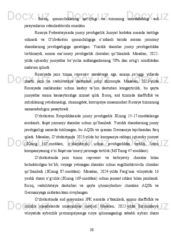   Biroq,   qonunchilikning   qat’iyligi   va   tizimning   murakkabligi   sud
jarayonlarini sekinlashtirishi mumkin.
Rossiya   Federatsiyasida   jinoiy   javobgarlik   Jinoyat   kodeksi   asosida   tartibga
solinadi   va   O‘zbekiston   qonunchiligiga   o‘xshash   tarzda   asosan   jismoniy
shaxslarning   javobgarligiga   qaratilgan.   Yuridik   shaxslar   jinoiy   javobgarlikka
tortilmaydi,   ammo   ma’muriy   javobgarlik   choraları   qo‘llaniladi.   Masalan,   2022-
yilda   iqtisodiy   jinoyatlar   bo‘yicha   sudlanganlarning   70%   dan   ortig‘i   ozodlikdan
mahrum qilindi.
Rossiyada   jazo   tizimi   repressiv   xarakterga   ega,   ammo   so‘nggi   yillarda
shartli   jazo   va   reabilitatsiya   dasturlari   joriy   etilmoqda.   Masalan,   2023-yilda
Rossiyada   mahkumlar   uchun   kasbiy   ta’lim   dasturlari   kengaytirildi,   bu   qayta
jinoyatlar   sonini   kamaytirishga   xizmat   qildi.   Biroq,   sud   tizimida   shaffoflik   va
xolislikning yetishmasligi, shuningdek, korrupsiya muammolari Rossiya tizimining
samaradorligini pasaytiradi.
O‘zbekiston   Respublikasida   jinoiy   javobgarlik   JKning   15-17-moddalariga
asoslanib,   faqat   jismoniy  shaxslar   uchun  qo‘llaniladi.  Yuridik  shaxslarning   jinoiy
javobgarligi nazarda tutilmagan, bu AQSh va qisman Germaniya tajribasidan farq
qiladi. Masalan, O‘zbekistonda 2023-yilda bir kompaniya rahbari iqtisodiy jinoyat
(JKning   167-moddasi,   o‘zlashtirish)   uchun   javobgarlikka   tortildi,   lekin
kompaniyaning o‘zi faqat ma’muriy jarimaga tortildi (MJTning 47-moddasi).
O‘zbekistonda   jazo   tizimi   repressiv   va   tarbiyaviy   choralar   bilan
birlashtirilgan   bo‘lib,   voyaga   yetmagan   shaxslar   uchun   engillashtiruvchi   choralar
qo‘llaniladi   (JKning   87-moddasi).   Masalan,   2024-yilda   Farg‘ona   viloyatida   16
yoshli shaxs o‘g‘rilik (JKning 169-moddasi)  uchun jamoat ishlari bilan jazolandi.
Biroq,   reabilitatsiya   dasturlari   va   qayta   ijtimoiylashuv   choralari   AQSh   va
Germaniyaga nisbatan kam rivojlangan.
O‘zbekistonda  sud   jarayonlari  JPK   asosida   o‘tkaziladi,   ammo  shaffoflik  va
xolislik   masalalarida   muammolar   mavjud.   Masalan,   2022-yilda   Surxondaryo
viloyatida   aybsizlik   prezumpsiyasiga   rioya   qilinmaganligi   sababli   aybsiz   shaxs
36 