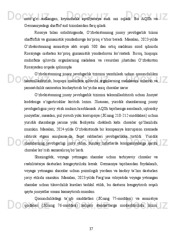 noto‘g‘ri   sudlangan,   keyinchalik   apellyatsiya   sudi   uni   oqladi.   Bu   AQSh   va
Germaniyadagi shaffof sud tizimlaridan farq qiladi.
Rossiya   bilan   solishtirganda,   O‘zbekistonning   jinoiy   javobgarlik   tizimi
shaffoflik va gumanistik yondashuvga ko‘proq e’tibor beradi. Masalan, 2023-yilda
O‘zbekistonning   amnistiya   akti   orqali   500   dan   ortiq   mahkum   ozod   qilinishi
Rossiyaga   nisbatan   ko‘proq   gumanistik   yondashuvni   ko‘rsatadi.   Biroq,   huquqni
muhofaza   qiluvchi   organlarning   malakasi   va   resurslari   jihatidan   O‘zbekiston
Rossiyadan orqada qolmoqda.
O‘zbekistonning jinoiy javobgarlik tizimini yaxshilash uchun qonunchilikni
takomillashtirish, huquqni muhofaza qiluvchi organlarning malakasini oshirish va
jamoatchilik nazoratini kuchaytirish bo‘yicha aniq choralar zarur.
O‘zbekistonning  jinoiy  javobgarlik  tizimini  takomillashtirish  uchun   Jinoyat
kodeksiga   o‘zgartirishlar   kiritish   lozim.   Xususan,   yuridik   shaxslarning   jinoiy
javobgarligini joriy etish muhim hisoblanadi. AQSh tajribasiga asoslanib, iqtisodiy
jinoyatlar, masalan, pul yuvish yoki korrupsiya (JKning 210-212-moddalari) uchun
yuridik   shaxslarga   jarima   yoki   faoliyatni   cheklash   kabi   choralar   qo‘llanilishi
mumkin.   Masalan,   2024-yilda   O‘zbekistonda   bir   kompaniya   korrupsion   sxemada
ishtirok   etgani   aniqlansa-da,   faqat   rahbarlari   javobgarlikka   tortildi.   Yuridik
shaxslarning   javobgarligi   joriy   etilsa,   bunday   holatlarda   kompaniyalarga   qarshi
choralar ko‘rish samaraliroq bo‘lardi.
Shuningdek,   voyaga   yetmagan   shaxslar   uchun   tarbiyaviy   choralar   va
reabilitatsiya   dasturlari   kengaytirilishi   kerak.   Germaniya   tajribasidan   foydalanib,
voyaga   yetmagan   shaxslar   uchun   psixologik   yordam   va   kasbiy   ta’lim   dasturlari
joriy  etilishi  mumkin.  Masalan,   2023-yilda  Farg‘ona   viloyatida   voyaga  yetmagan
shaxslar   uchun   tikuvchilik   kurslari   tashkil   etildi,   bu   dasturni   kengaytirish   orqali
qayta jinoyatlar sonini kamaytirish mumkin.
Qonunchilikdagi   ta’qib   muddatlari   (JKning   75-moddasi)   va   amnistiya
qoidalari   (JKning   76-moddasi)   xalqaro   standartlarga   moslashtirilishi   lozim.
37 