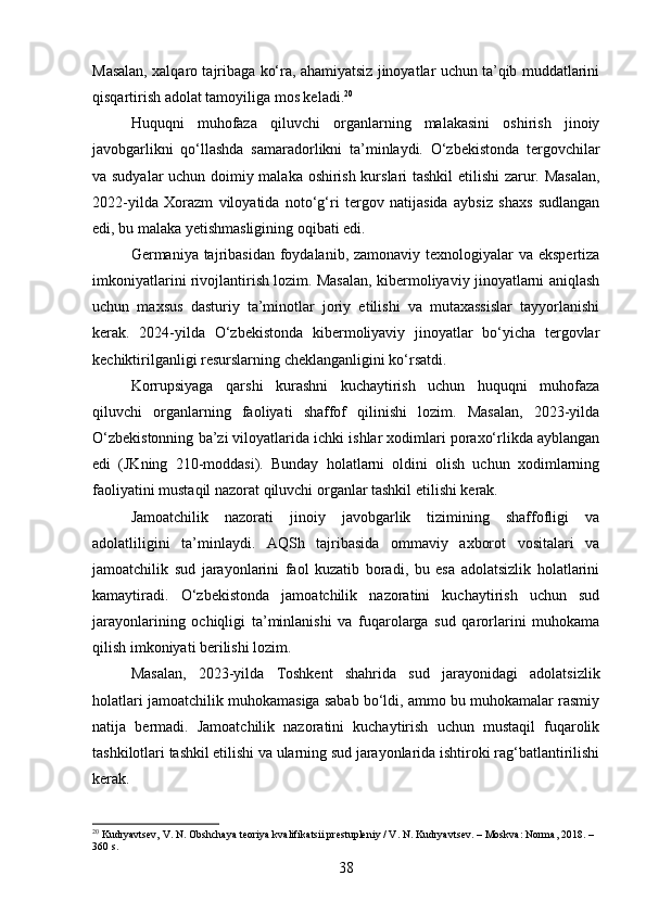 Masalan, xalqaro tajribaga ko‘ra, ahamiyatsiz jinoyatlar uchun ta’qib muddatlarini
qisqartirish adolat tamoyiliga mos keladi. 20
Huquqni   muhofaza   qiluvchi   organlarning   malakasini   oshirish   jinoiy
javobgarlikni   qo‘llashda   samaradorlikni   ta’minlaydi.   O‘zbekistonda   tergovchilar
va sudyalar uchun doimiy malaka oshirish kurslari tashkil etilishi zarur. Masalan,
2022-yilda   Xorazm   viloyatida   noto‘g‘ri   tergov   natijasida   aybsiz   shaxs   sudlangan
edi, bu malaka yetishmasligining oqibati edi.
Germaniya tajribasidan foydalanib, zamonaviy texnologiyalar va ekspertiza
imkoniyatlarini rivojlantirish lozim. Masalan, kibermoliyaviy jinoyatlarni aniqlash
uchun   maxsus   dasturiy   ta’minotlar   joriy   etilishi   va   mutaxassislar   tayyorlanishi
kerak.   2024-yilda   O‘zbekistonda   kibermoliyaviy   jinoyatlar   bo‘yicha   tergovlar
kechiktirilganligi resurslarning cheklanganligini ko‘rsatdi.
Korrupsiyaga   qarshi   kurashni   kuchaytirish   uchun   huquqni   muhofaza
qiluvchi   organlarning   faoliyati   shaffof   qilinishi   lozim.   Masalan,   2023-yilda
O‘zbekistonning ba’zi viloyatlarida ichki ishlar xodimlari poraxo‘rlikda ayblangan
edi   (JKning   210-moddasi).   Bunday   holatlarni   oldini   olish   uchun   xodimlarning
faoliyatini mustaqil nazorat qiluvchi organlar tashkil etilishi kerak.
Jamoatchilik   nazorati   jinoiy   javobgarlik   tizimining   shaffofligi   va
adolatliligini   ta’minlaydi.   AQSh   tajribasida   ommaviy   axborot   vositalari   va
jamoatchilik   sud   jarayonlarini   faol   kuzatib   boradi,   bu   esa   adolatsizlik   holatlarini
kamaytiradi.   O‘zbekistonda   jamoatchilik   nazoratini   kuchaytirish   uchun   sud
jarayonlarining   ochiqligi   ta’minlanishi   va   fuqarolarga   sud   qarorlarini   muhokama
qilish imkoniyati berilishi lozim.
Masalan,   2023-yilda   Toshkent   shahrida   sud   jarayonidagi   adolatsizlik
holatlari jamoatchilik muhokamasiga sabab bo‘ldi, ammo bu muhokamalar rasmiy
natija   bermadi.   Jamoatchilik   nazoratini   kuchaytirish   uchun   mustaqil   fuqarolik
tashkilotlari tashkil etilishi va ularning sud jarayonlarida ishtiroki rag‘batlantirilishi
kerak.
20
 Kudryavtsev, V. N. Obshchaya teoriya kvalifikatsii prestupleniy / V. N. Kudryavtsev. – Moskva: Norma, 2018. – 
360 s.
38 