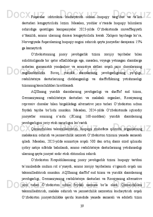 Fuqarolar   ishtirokini   kuchaytirish   uchun   huquqiy   targ‘ibot   va   ta’lim
dasturlari   kengaytirilishi   lozim.   Masalan,   yoshlar   o‘rtasida   huquqiy   bilimlarni
oshirishga   qaratilgan   kampaniyalar   2023-yilda   O‘zbekistonda   muvaffaqiyatli
o‘tkazildi,   ammo   ularning   doirasi   kengaytirilishi   kerak.   Xalqaro   tajribaga   ko‘ra,
Norvegiyada fuqarolarning huquqiy ongini oshirish qayta jinoyatlar darajasini 15%
ga kamaytirdi.
O‘zbekistonning   jinoiy   javobgarlik   tizimi   xorijiy   tajribalar   bilan
solishtirilganda   bir   qator   afzalliklarga   ega,   masalan,   voyaga   yetmagan   shaxslarga
nisbatan   gumanistik   yondashuv   va   amnistiya   aktlari   orqali   jazo   choralarining
engillashtirilishi.   Biroq,   yuridik   shaxslarning   javobgarligining   yo‘qligi,
reabilitatsiya   dasturlarining   cheklanganligi   va   shaffoflikning   yetishmasligi
tizimning kamchiliklari hisoblanadi.
AQShning   yuridik   shaxslarning   javobgarligi   va   shaffof   sud   tizimi,
Germaniyaning   reabilitatsiya   dasturlari   va   malakali   organlari,   Rossiyaning
repressiv   choralar   bilan   birgalikdagi   alternative   jazo   turlari   O‘zbekiston   uchun
foydali   tajriba   bo‘lishi   mumkin.   Masalan,   2024-yilda   O‘zbekistonda   iqtisodiy
jinoyatlar   sonining   o‘sishi   (JKning   168-moddasi)   yuridik   shaxslarning
javobgarligini joriy etish zarurligini ko‘rsatdi.
Qonunchilikni   takomillashtirish,   huquqni   muhofaza   qiluvchi   organlarning
malakasini oshirish va jamoatchilik nazorati O‘zbekiston tizimini yanada samarali
qiladi.   Masalan,   2023-yilda   amnistiya   orqali   500   dan   ortiq   shaxs   ozod   qilinishi
ijobiy   natija   sifatida   baholandi,   ammo   reabilitatsiya   dasturlarining   yetishmasligi
ularning qayta jinoyat sodir etish ehtimolini oshirdi.
O‘zbekiston   Respublikasining   jinoiy   javobgarlik   tizimi   huquqiy   tartibni
ta’minlashda   muhim   rol   o‘ynaydi,   ammo   xorijiy   tajribalarni   o‘rganish   orqali   uni
takomillashtirish   mumkin.   AQShning   shaffof   sud   tizimi   va   yuridik   shaxslarning
javobgarligi,   Germaniyaning   reabilitatsiya   dasturlari   va   Rossiyaning   alternative
jazo   turlari   O‘zbekiston   uchun   foydali   namuna   bo‘la   oladi.   Qonunchilikni
takomillashtirish,   malaka   oshirish   va   jamoatchilik   nazoratini   kuchaytirish   orqali
O‘zbekiston   jinoyatchilikka   qarshi   kurashda   yanada   samarali   va   adolatli   tizim
39 