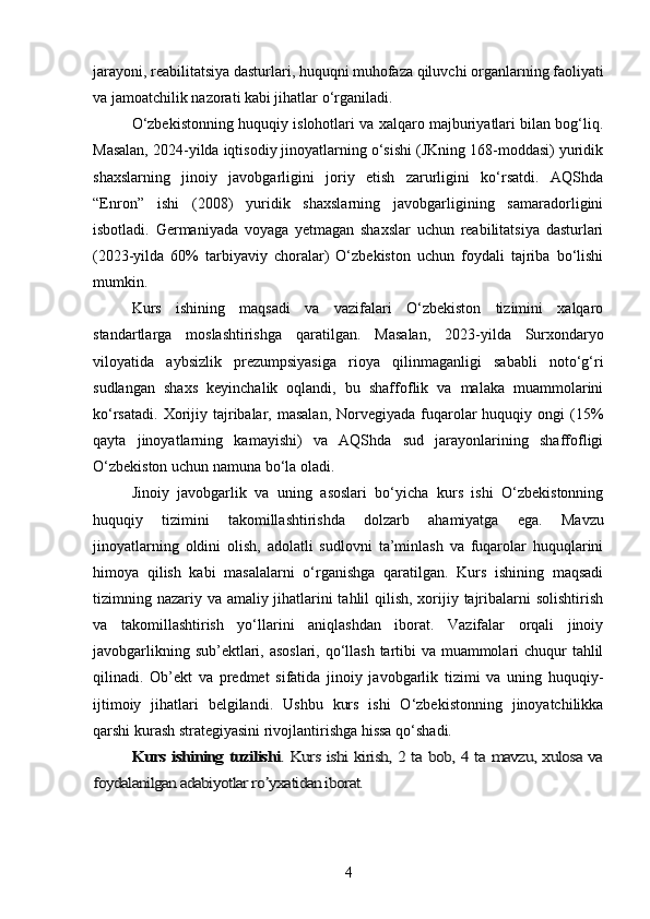 jarayoni, reabilitatsiya dasturlari, huquqni muhofaza qiluvchi organlarning faoliyati
va jamoatchilik nazorati kabi jihatlar o‘rganiladi.
O‘zbekistonning huquqiy islohotlari va xalqaro majburiyatlari bilan bog‘liq.
Masalan, 2024-yilda iqtisodiy jinoyatlarning o‘sishi (JKning 168-moddasi) yuridik
shaxslarning   jinoiy   javobgarligini   joriy   etish   zarurligini   ko‘rsatdi.   AQShda
“Enron”   ishi   (2008)   yuridik   shaxslarning   javobgarligining   samaradorligini
isbotladi.   Germaniyada   voyaga   yetmagan   shaxslar   uchun   reabilitatsiya   dasturlari
(2023-yilda   60%   tarbiyaviy   choralar)   O‘zbekiston   uchun   foydali   tajriba   bo‘lishi
mumkin.
Kurs   ishining   maqsadi   va   vazifalari   O‘zbekiston   tizimini   xalqaro
standartlarga   moslashtirishga   qaratilgan.   Masalan,   2023-yilda   Surxondaryo
viloyatida   aybsizlik   prezumpsiyasiga   rioya   qilinmaganligi   sababli   noto‘g‘ri
sudlangan   shaxs   keyinchalik   oqlandi,   bu   shaffoflik   va   malaka   muammolarini
ko‘rsatadi.  Xorijiy tajribalar,  masalan,  Norvegiyada  fuqarolar  huquqiy  ongi  (15%
qayta   jinoyatlarning   kamayishi)   va   AQShda   sud   jarayonlarining   shaffofligi
O‘zbekiston uchun namuna bo‘la oladi.
Jinoiy   javobgarlik   va   uning   asoslari   bo‘yicha   kurs   ishi   O‘zbekistonning
huquqiy   tizimini   takomillashtirishda   dolzarb   ahamiyatga   ega.   Mavzu
jinoyatlarning   oldini   olish,   adolatli   sudlovni   ta’minlash   va   fuqarolar   huquqlarini
himoya   qilish   kabi   masalalarni   o‘rganishga   qaratilgan.   Kurs   ishining   maqsadi
tizimning nazariy va amaliy jihatlarini  tahlil  qilish, xorijiy tajribalarni solishtirish
va   takomillashtirish   yo‘llarini   aniqlashdan   iborat.   Vazifalar   orqali   jinoiy
javobgarlikning sub’ektlari, asoslari, qo‘llash tartibi  va muammolari  chuqur tahlil
qilinadi.   Ob’ekt   va   predmet   sifatida   jinoiy   javobgarlik   tizimi   va   uning   huquqiy-
ijtimoiy   jihatlari   belgilandi.   Ushbu   kurs   ishi   O‘zbekistonning   jinoyatchilikka
qarshi kurash strategiyasini rivojlantirishga hissa qo‘shadi.Kurs ishining tuzilishi	. Kurs ishi kirish, 2 ta bob, 4 ta mavzu, xulosa va	
foydalanilgan adabiyotlar ro yxatidan iborat.	ʼ
4 