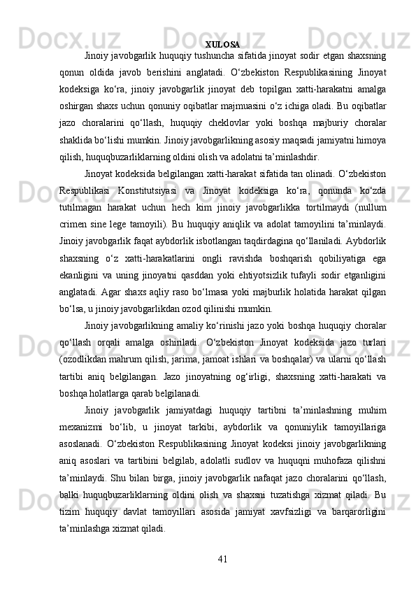XULOSA
Jinoiy javobgarlik huquqiy tushuncha sifatida jinoyat sodir etgan shaxsning
qonun   oldida   javob   berishini   anglatadi.   O‘zbekiston   Respublikasining   Jinoyat
kodeksiga   ko‘ra,   jinoiy   javobgarlik   jinoyat   deb   topilgan   xatti-harakatni   amalga
oshirgan shaxs uchun qonuniy oqibatlar majmuasini o‘z ichiga oladi. Bu oqibatlar
jazo   choralarini   qo‘llash,   huquqiy   cheklovlar   yoki   boshqa   majburiy   choralar
shaklida bo‘lishi mumkin. Jinoiy javobgarlikning asosiy maqsadi jamiyatni himoya
qilish, huquqbuzarliklarning oldini olish va adolatni ta’minlashdir.
Jinoyat kodeksida belgilangan xatti-harakat sifatida tan olinadi. O‘zbekiston
Respublikasi   Konstitutsiyasi   va   Jinoyat   kodeksiga   ko‘ra,   qonunda   ko‘zda
tutilmagan   harakat   uchun   hech   kim   jinoiy   javobgarlikka   tortilmaydi   (nullum
crimen   sine   lege   tamoyili).   Bu   huquqiy   aniqlik   va   adolat   tamoyilini   ta’minlaydi.
Jinoiy javobgarlik faqat aybdorlik isbotlangan taqdirdagina qo‘llaniladi. Aybdorlik
shaxsning   o‘z   xatti-harakatlarini   ongli   ravishda   boshqarish   qobiliyatiga   ega
ekanligini   va   uning   jinoyatni   qasddan   yoki   ehtiyotsizlik   tufayli   sodir   etganligini
anglatadi.   Agar   shaxs   aqliy  raso   bo‘lmasa   yoki   majburlik   holatida  harakat   qilgan
bo‘lsa, u jinoiy javobgarlikdan ozod qilinishi mumkin.
Jinoiy javobgarlikning amaliy ko‘rinishi jazo yoki boshqa huquqiy choralar
qo‘llash   orqali   amalga   oshiriladi.   O‘zbekiston   Jinoyat   kodeksida   jazo   turlari
(ozodlikdan mahrum qilish, jarima, jamoat ishlari va boshqalar) va ularni qo‘llash
tartibi   aniq   belgilangan.   Jazo   jinoyatning   og‘irligi,   shaxsning   xatti-harakati   va
boshqa holatlarga qarab belgilanadi.
Jinoiy   javobgarlik   jamiyatdagi   huquqiy   tartibni   ta’minlashning   muhim
mexanizmi   bo‘lib,   u   jinoyat   tarkibi,   aybdorlik   va   qonuniylik   tamoyillariga
asoslanadi.   O‘zbekiston   Respublikasining   Jinoyat   kodeksi   jinoiy   javobgarlikning
aniq   asoslari   va   tartibini   belgilab,   adolatli   sudlov   va   huquqni   muhofaza   qilishni
ta’minlaydi.   Shu   bilan   birga,   jinoiy   javobgarlik   nafaqat   jazo   choralarini   qo‘llash,
balki   huquqbuzarliklarning   oldini   olish   va   shaxsni   tuzatishga   xizmat   qiladi.   Bu
tizim   huquqiy   davlat   tamoyillari   asosida   jamiyat   xavfsizligi   va   barqarorligini
ta’minlashga xizmat qiladi.
41 