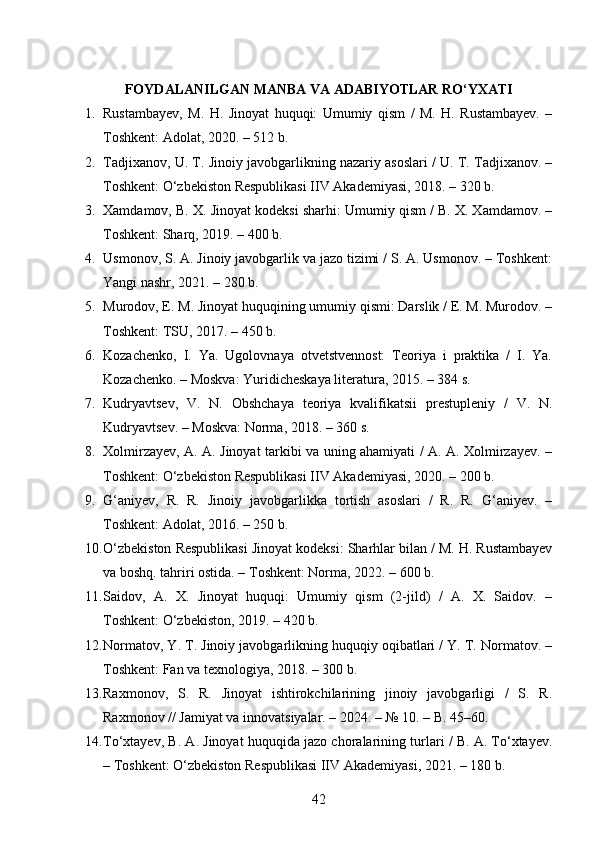 FOYDALANILGAN MANBA VA ADABIYOTLAR RO‘YXATI
1. Rustambayev,   M.   H.   Jinoyat   huquqi:   Umumiy   qism   /   M.   H.   Rustambayev.   –
Toshkent: Adolat, 2020. – 512 b. 
2. Tadjixanov, U. T. Jinoiy javobgarlikning nazariy asoslari / U. T. Tadjixanov. –
Toshkent: O‘zbekiston Respublikasi IIV Akademiyasi, 2018. – 320 b. 
3. Xamdamov, B. X. Jinoyat kodeksi sharhi: Umumiy qism / B. X. Xamdamov. –
Toshkent: Sharq, 2019. – 400 b. 
4. Usmonov, S. A. Jinoiy javobgarlik va jazo tizimi / S. A. Usmonov. – Toshkent:
Yangi nashr, 2021. – 280 b. 
5. Murodov, E. M. Jinoyat huquqining umumiy qismi: Darslik / E. M. Murodov. –
Toshkent: TSU, 2017. – 450 b. 
6. Kozachenko,   I.   Ya.   Ugolovnaya   otvetstvennost:   Teoriya   i   praktika   /   I.   Ya.
Kozachenko. – Moskva: Yuridicheskaya literatura, 2015. – 384 s. 
7. Kudryavtsev,   V.   N.   Obshchaya   teoriya   kvalifikatsii   prestupleniy   /   V.   N.
Kudryavtsev. – Moskva: Norma, 2018. – 360 s. 
8. Xolmirzayev, A. A. Jinoyat tarkibi va uning ahamiyati / A. A. Xolmirzayev. –
Toshkent: O‘zbekiston Respublikasi IIV Akademiyasi, 2020. – 200 b. 
9. G‘aniyev,   R.   R.   Jinoiy   javobgarlikka   tortish   asoslari   /   R.   R.   G‘aniyev.   –
Toshkent: Adolat, 2016. – 250 b. 
10. O‘zbekiston Respublikasi Jinoyat kodeksi: Sharhlar bilan / M. H. Rustambayev
va boshq. tahriri ostida. – Toshkent: Norma, 2022. – 600 b. 
11. Saidov,   A.   X.   Jinoyat   huquqi:   Umumiy   qism   (2-jild)   /   A.   X.   Saidov.   –
Toshkent: O‘zbekiston, 2019. – 420 b. 
12. Normatov, Y. T. Jinoiy javobgarlikning huquqiy oqibatlari / Y. T. Normatov. –
Toshkent: Fan va texnologiya, 2018. – 300 b. 
13. Raxmonov,   S.   R.   Jinoyat   ishtirokchilarining   jinoiy   javobgarligi   /   S.   R.
Raxmonov // Jamiyat va innovatsiyalar. – 2024. – № 10. – B. 45–60. 
14. To‘xtayev, B. A. Jinoyat huquqida jazo choralarining turlari / B. A. To‘xtayev.
– Toshkent: O‘zbekiston Respublikasi IIV Akademiyasi, 2021. – 180 b. 
42 