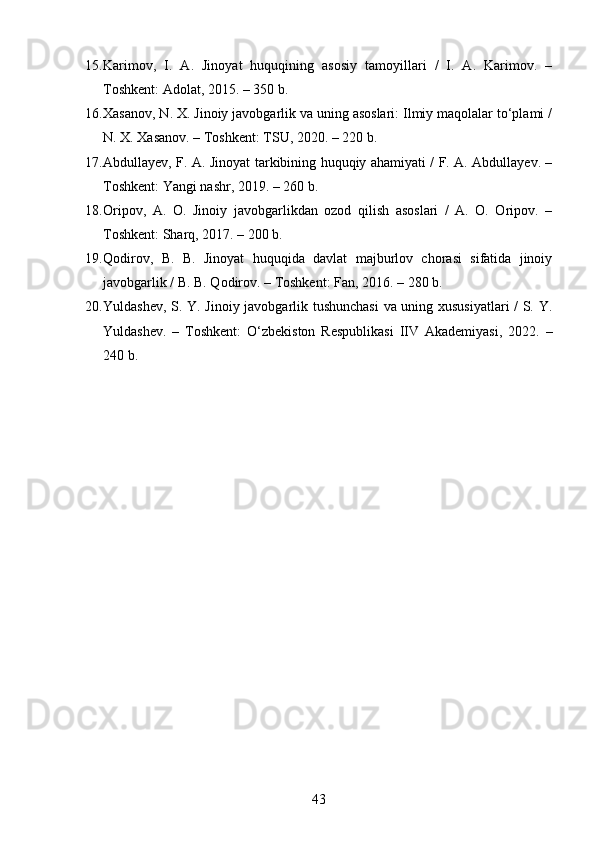 15. Karimov,   I.   A.   Jinoyat   huquqining   asosiy   tamoyillari   /   I.   A.   Karimov.   –
Toshkent: Adolat, 2015. – 350 b. 
16. Xasanov, N. X. Jinoiy javobgarlik va uning asoslari: Ilmiy maqolalar to‘plami /
N. X. Xasanov. – Toshkent: TSU, 2020. – 220 b. 
17. Abdullayev, F. A. Jinoyat tarkibining huquqiy ahamiyati / F. A. Abdullayev. –
Toshkent: Yangi nashr, 2019. – 260 b. 
18. Oripov,   A.   O.   Jinoiy   javobgarlikdan   ozod   qilish   asoslari   /   A.   O.   Oripov.   –
Toshkent: Sharq, 2017. – 200 b. 
19. Qodirov,   B.   B.   Jinoyat   huquqida   davlat   majburlov   chorasi   sifatida   jinoiy
javobgarlik / B. B. Qodirov. – Toshkent: Fan, 2016. – 280 b. 
20. Yuldashev, S. Y. Jinoiy javobgarlik tushunchasi  va uning xususiyatlari / S. Y.
Yuldashev.   –   Toshkent:   O‘zbekiston   Respublikasi   IIV   Akademiyasi,   2022.   –
240 b.
43 