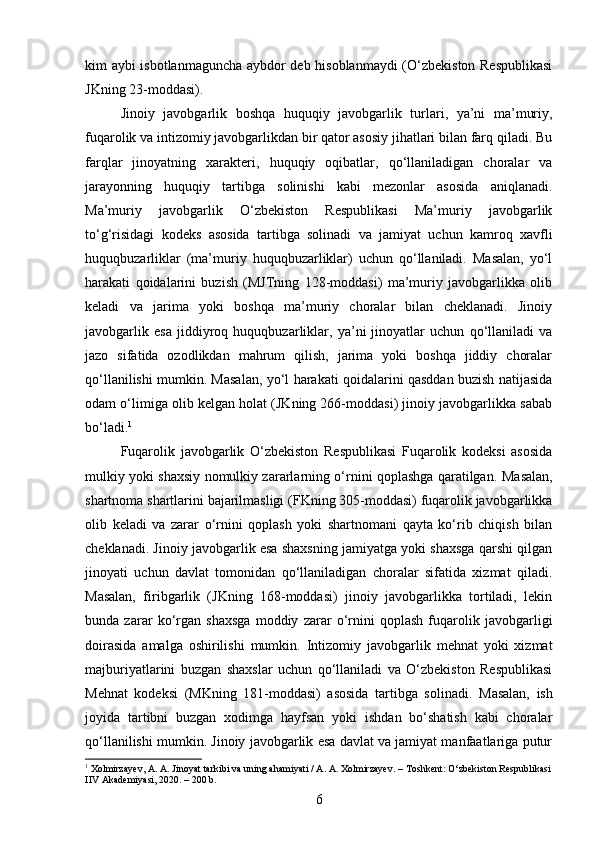 kim aybi isbotlanmaguncha aybdor deb hisoblanmaydi  (O‘zbekiston Respublikasi
JKning 23-moddasi).
Jinoiy   javobgarlik   boshqa   huquqiy   javobgarlik   turlari,   ya’ni   ma’muriy,
fuqarolik va intizomiy javobgarlikdan bir qator asosiy jihatlari bilan farq qiladi. Bu
farqlar   jinoyatning   xarakteri,   huquqiy   oqibatlar,   qo‘llaniladigan   choralar   va
jarayonning   huquqiy   tartibga   solinishi   kabi   mezonlar   asosida   aniqlanadi.
Ma’muriy   javobgarlik   O‘zbekiston   Respublikasi   Ma’muriy   javobgarlik
to‘g‘risidagi   kodeks   asosida   tartibga   solinadi   va   jamiyat   uchun   kamroq   xavfli
huquqbuzarliklar   (ma’muriy   huquqbuzarliklar)   uchun   qo‘llaniladi.   Masalan,   yo‘l
harakati   qoidalarini   buzish   (MJTning   128-moddasi)   ma’muriy   javobgarlikka   olib
keladi   va   jarima   yoki   boshqa   ma’muriy   choralar   bilan   cheklanadi.   Jinoiy
javobgarlik   esa   jiddiyroq   huquqbuzarliklar,   ya’ni   jinoyatlar   uchun   qo‘llaniladi   va
jazo   sifatida   ozodlikdan   mahrum   qilish,   jarima   yoki   boshqa   jiddiy   choralar
qo‘llanilishi mumkin. Masalan, yo‘l harakati qoidalarini qasddan buzish natijasida
odam o‘limiga olib kelgan holat (JKning 266-moddasi) jinoiy javobgarlikka sabab
bo‘ladi. 1
Fuqarolik   javobgarlik   O‘zbekiston   Respublikasi   Fuqarolik   kodeksi   asosida
mulkiy yoki shaxsiy nomulkiy zararlarning o‘rnini qoplashga qaratilgan.   Masalan,
shartnoma shartlarini bajarilmasligi (FKning 305-moddasi) fuqarolik javobgarlikka
olib   keladi   va   zarar   o‘rnini   qoplash   yoki   shartnomani   qayta   ko‘rib   chiqish   bilan
cheklanadi. Jinoiy javobgarlik esa shaxsning jamiyatga yoki shaxsga qarshi qilgan
jinoyati   uchun   davlat   tomonidan   qo‘llaniladigan   choralar   sifatida   xizmat   qiladi.
Masalan,   firibgarlik   (JKning   168-moddasi)   jinoiy   javobgarlikka   tortiladi,   lekin
bunda   zarar   ko‘rgan   shaxsga   moddiy   zarar   o‘rnini   qoplash   fuqarolik   javobgarligi
doirasida   amalga   oshirilishi   mumkin.   Intizomiy   javobgarlik   mehnat   yoki   xizmat
majburiyatlarini   buzgan   shaxslar   uchun   qo‘llaniladi   va   O‘zbekiston   Respublikasi
Mehnat   kodeksi   (MKning   181-moddasi)   asosida   tartibga   solinadi.   Masalan,   ish
joyida   tartibni   buzgan   xodimga   hayfsan   yoki   ishdan   bo‘shatish   kabi   choralar
qo‘llanilishi mumkin. Jinoiy javobgarlik esa davlat va jamiyat manfaatlariga putur
1
 Xolmirzayev, A. A. Jinoyat tarkibi va uning ahamiyati / A. A. Xolmirzayev. – Toshkent: O‘zbekiston Respublikasi
IIV Akademiyasi, 2020. – 200 b.
6 