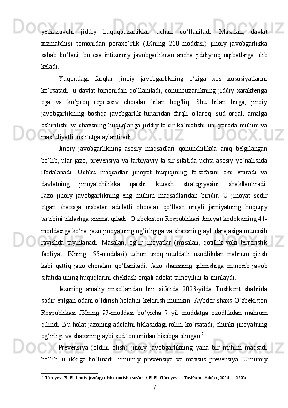 yetkazuvchi   jiddiy   huquqbuzarliklar   uchun   qo‘llaniladi.   Masalan,   davlat
xizmatchisi   tomonidan   poraxo‘rlik   (JKning   210-moddasi)   jinoiy   javobgarlikka
sabab   bo‘ladi,   bu   esa   intizomiy   javobgarlikdan   ancha   jiddiyroq   oqibatlarga   olib
keladi.
Yuqoridagi   farqlar   jinoiy   javobgarlikning   o‘ziga   xos   xususiyatlarini
ko‘rsatadi:   u   davlat   tomonidan   qo‘llaniladi,   qonunbuzarlikning   jiddiy   xarakteriga
ega   va   ko‘proq   repressiv   choralar   bilan   bog‘liq.   Shu   bilan   birga,   jinoiy
javobgarlikning   boshqa   javobgarlik   turlaridan   farqli   o‘laroq,   sud   orqali   amalga
oshirilishi va shaxsning huquqlariga jiddiy ta’sir ko‘rsatishi uni yanada muhim va
mas’uliyatli institutga aylantiradi.
Jinoiy   javobgarlikning   asosiy   maqsadlari   qonunchilikda   aniq   belgilangan
bo‘lib,   ular   jazo,   prevensiya   va   tarbiyaviy   ta’sir   sifatida   uchta   asosiy   yo‘nalishda
ifodalanadi.   Ushbu   maqsadlar   jinoyat   huquqining   falsafasini   aks   ettiradi   va
davlatning   jinoyatchilikka   qarshi   kurash   strategiyasini   shakllantiradi.
Jazo   jinoiy   javobgarlikning   eng   muhim   maqsadlaridan   biridir.   U   jinoyat   sodir
etgan   shaxsga   nisbatan   adolatli   choralar   qo‘llash   orqali   jamiyatning   huquqiy
tartibini tiklashga xizmat qiladi. O‘zbekiston Respublikasi Jinoyat kodeksining 41-
moddasiga ko‘ra, jazo jinoyatning og‘irligiga va shaxsning ayb darajasiga munosib
ravishda   tayinlanadi.   Masalan,   og‘ir   jinoyatlar   (masalan,   qotillik   yoki   terroristik
faoliyat,   JKning   155-moddasi)   uchun   uzoq   muddatli   ozodlikdan   mahrum   qilish
kabi   qattiq   jazo   choraları   qo‘llaniladi.   Jazo   shaxsning   qilmishiga   munosib   javob
sifatida uning huquqlarini cheklash orqali adolat tamoyilini ta’minlaydi.
Jazoning   amaliy   misollaridan   biri   sifatida   2023-yilda   Toshkent   shahrida
sodir etilgan odam o‘ldirish holatini keltirish mumkin. Aybdor shaxs O‘zbekiston
Respublikasi   JKning   97-moddasi   bo‘yicha   7   yil   muddatga   ozodlikdan   mahrum
qilindi. Bu holat jazoning adolatni tiklashdagi rolini ko‘rsatadi, chunki jinoyatning
og‘irligi va shaxsning aybi sud tomonidan hisobga olingan. 2
Prevensiya   (oldini   olish)   jinoiy   javobgarlikning   yana   bir   muhim   maqsadi
bo‘lib,   u   ikkiga   bo‘linadi:   umumiy   prevensiya   va   maxsus   prevensiya.   Umumiy
2
 G‘aniyev, R. R. Jinoiy javobgarlikka tortish asoslari / R. R. G‘aniyev. – Toshkent: Adolat, 2016. – 250 b.
7 