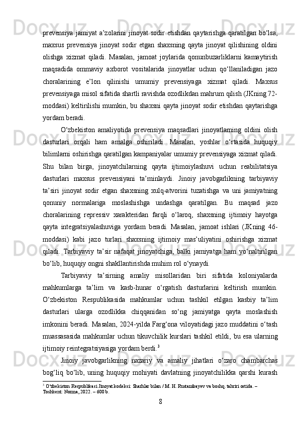 prevensiya   jamiyat  a’zolarini  jinoyat   sodir  etishdan  qaytarishga  qaratilgan  bo‘lsa,
maxsus   prevensiya   jinoyat   sodir   etgan   shaxsning   qayta   jinoyat   qilishining   oldini
olishga   xizmat   qiladi.   Masalan,   jamoat   joylarida   qonunbuzarliklarni   kamaytirish
maqsadida   ommaviy   axborot   vositalarida   jinoyatlar   uchun   qo‘llaniladigan   jazo
choralarining   e’lon   qilinishi   umumiy   prevensiyaga   xizmat   qiladi.   Maxsus
prevensiyaga misol sifatida shartli ravishda ozodlikdan mahrum qilish (JKning 72-
moddasi) keltirilishi  mumkin, bu shaxsni  qayta jinoyat  sodir etishdan qaytarishga
yordam beradi.
O‘zbekiston   amaliyotida   prevensiya   maqsadlari   jinoyatlarning   oldini   olish
dasturlari   orqali   ham   amalga   oshiriladi.   Masalan,   yoshlar   o‘rtasida   huquqiy
bilimlarni oshirishga qaratilgan kampaniyalar umumiy prevensiyaga xizmat qiladi.
Shu   bilan   birga,   jinoyatchilarning   qayta   ijtimoiylashuvi   uchun   reabilitatsiya
dasturlari   maxsus   prevensiyani   ta’minlaydi.   Jinoiy   javobgarlikning   tarbiyaviy
ta’siri   jinoyat   sodir   etgan   shaxsning   xulq-atvorini   tuzatishga   va   uni   jamiyatning
qonuniy   normalariga   moslashishga   undashga   qaratilgan.   Bu   maqsad   jazo
choralarining   repressiv   xarakteridan   farqli   o‘laroq,   shaxsning   ijtimoiy   hayotga
qayta   integratsiyalashuviga   yordam   beradi.   Masalan,   jamoat   ishlari   (JKning   46-
moddasi)   kabi   jazo   turlari   shaxsning   ijtimoiy   mas’uliyatini   oshirishga   xizmat
qiladi.   Tarbiyaviy   ta’sir   nafaqat   jinoyatchiga,   balki   jamiyatga   ham   yo‘naltirilgan
bo‘lib, huquqiy ongni shakllantirishda muhim rol o‘ynaydi.
Tarbiyaviy   ta’sirning   amaliy   misollaridan   biri   sifatida   koloniyalarda
mahkumlarga   ta’lim   va   kasb-hunar   o‘rgatish   dasturlarini   keltirish   mumkin.
O‘zbekiston   Respublikasida   mahkumlar   uchun   tashkil   etilgan   kasbiy   ta’lim
dasturlari   ularga   ozodlikka   chiqqanidan   so‘ng   jamiyatga   qayta   moslashish
imkonini beradi. Masalan, 2024-yilda Farg‘ona viloyatidagi jazo muddatini o‘tash
muassasasida mahkumlar uchun tikuvchilik kurslari  tashkil etildi, bu esa ularning
ijtimoiy reintegratsiyasiga yordam berdi. 3
Jinoiy   javobgarlikning   nazariy   va   amaliy   jihatlari   o‘zaro   chambarchas
bog‘liq   bo‘lib,   uning   huquqiy   mohiyati   davlatning   jinoyatchilikka   qarshi   kurash
3
 O‘zbekiston Respublikasi Jinoyat kodeksi: Sharhlar bilan / M. H. Rustambayev va boshq. tahriri ostida. – 
Toshkent: Norma, 2022. – 600 b.
8 