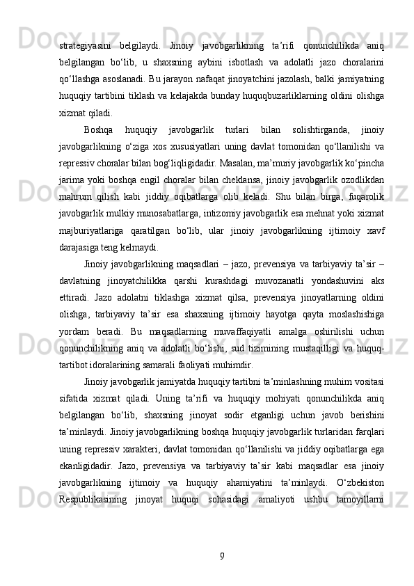 strategiyasini   belgilaydi.   Jinoiy   javobgarlikning   ta’rifi   qonunchilikda   aniq
belgilangan   bo‘lib,   u   shaxsning   aybini   isbotlash   va   adolatli   jazo   choralarini
qo‘llashga asoslanadi. Bu jarayon nafaqat jinoyatchini jazolash, balki jamiyatning
huquqiy tartibini  tiklash va kelajakda bunday huquqbuzarliklarning oldini  olishga
xizmat qiladi.
Boshqa   huquqiy   javobgarlik   turlari   bilan   solishtirganda,   jinoiy
javobgarlikning   o‘ziga   xos   xususiyatlari   uning   davlat   tomonidan   qo‘llanilishi   va
repressiv choralar bilan bog‘liqligidadir. Masalan, ma’muriy javobgarlik ko‘pincha
jarima   yoki   boshqa   engil   choralar   bilan   cheklansa,   jinoiy   javobgarlik   ozodlikdan
mahrum   qilish   kabi   jiddiy   oqibatlarga   olib   keladi.   Shu   bilan   birga,   fuqarolik
javobgarlik mulkiy munosabatlarga, intizomiy javobgarlik esa mehnat yoki xizmat
majburiyatlariga   qaratilgan   bo‘lib,   ular   jinoiy   javobgarlikning   ijtimoiy   xavf
darajasiga teng kelmaydi.
Jinoiy   javobgarlikning   maqsadlari   –   jazo,   prevensiya   va   tarbiyaviy   ta’sir   –
davlatning   jinoyatchilikka   qarshi   kurashdagi   muvozanatli   yondashuvini   aks
ettiradi.   Jazo   adolatni   tiklashga   xizmat   qilsa,   prevensiya   jinoyatlarning   oldini
olishga,   tarbiyaviy   ta’sir   esa   shaxsning   ijtimoiy   hayotga   qayta   moslashishiga
yordam   beradi.   Bu   maqsadlarning   muvaffaqiyatli   amalga   oshirilishi   uchun
qonunchilikning   aniq   va   adolatli   bo‘lishi,   sud   tizimining   mustaqilligi   va   huquq-
tartibot idoralarining samarali faoliyati muhimdir.
Jinoiy javobgarlik jamiyatda huquqiy tartibni ta’minlashning muhim vositasi
sifatida   xizmat   qiladi.   Uning   ta’rifi   va   huquqiy   mohiyati   qonunchilikda   aniq
belgilangan   bo‘lib,   shaxsning   jinoyat   sodir   etganligi   uchun   javob   berishini
ta’minlaydi. Jinoiy javobgarlikning boshqa huquqiy javobgarlik turlaridan farqlari
uning repressiv xarakteri, davlat tomonidan qo‘llanilishi va jiddiy oqibatlarga ega
ekanligidadir.   Jazo,   prevensiya   va   tarbiyaviy   ta’sir   kabi   maqsadlar   esa   jinoiy
javobgarlikning   ijtimoiy   va   huquqiy   ahamiyatini   ta’minlaydi.   O‘zbekiston
Respublikasining   jinoyat   huquqi   sohasidagi   amaliyoti   ushbu   tamoyillarni
9 