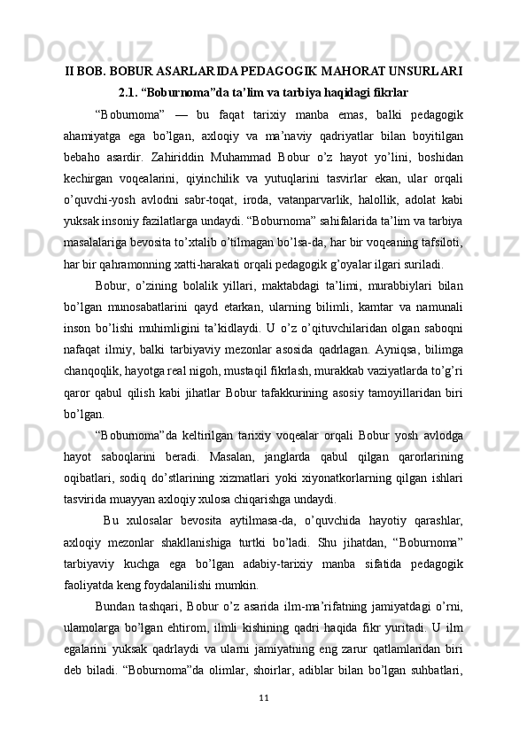 II BOB. BOBUR ASARLARIDA PEDAGOGIK MAHORAT UNSURLARI
2.1. “Boburnoma”da ta’lim va tarbiya haqidagi fikrlar
“Boburnoma”   —   bu   faqat   tarixiy   manba   emas,   balki   pedagogik
ahamiyatga   ega   bo’lgan,   axloqiy   va   ma’naviy   qadriyatlar   bilan   boyitilgan
bebaho   asardir.   Zahiriddin   Muhammad   Bobur   o’z   hayot   yo’lini,   boshidan
kechirgan   voqealarini,   qiyinchilik   va   yutuqlarini   tasvirlar   ekan,   ular   orqali
o’quvchi-yosh   avlodni   sabr-toqat,   iroda,   vatanparvarlik,   halollik,   adolat   kabi
yuksak insoniy fazilatlarga undaydi. “Boburnoma” sahifalarida ta’lim va tarbiya
masalalariga bevosita to’xtalib o’tilmagan bo’lsa-da, har bir voqeaning tafsiloti,
har bir qahramonning xatti-harakati orqali pedagogik g’oyalar ilgari suriladi.
Bobur,   o’zining   bolalik   yillari,   maktabdagi   ta’limi,   murabbiylari   bilan
bo’lgan   munosabatlarini   qayd   etarkan,   ularning   bilimli,   kamtar   va   namunali
inson   bo’lishi   muhimligini   ta’kidlaydi.   U   o’z   o’qituvchilaridan   olgan   saboqni
nafaqat   ilmiy,   balki   tarbiyaviy   mezonlar   asosida   qadrlagan.   Ayniqsa,   bilimga
chanqoqlik, hayotga real nigoh, mustaqil fikrlash, murakkab vaziyatlarda to’g’ri
qaror   qabul   qilish   kabi   jihatlar   Bobur   tafakkurining   asosiy   tamoyillaridan   biri
bo’lgan.
“Boburnoma”da   keltirilgan   tarixiy   voqealar   orqali   Bobur   yosh   avlodga
hayot   saboqlarini   beradi.   Masalan,   janglarda   qabul   qilgan   qarorlarining
oqibatlari,   sodiq   do’stlarining   xizmatlari   yoki   xiyonatkorlarning   qilgan   ishlari
tasvirida muayyan axloqiy xulosa chiqarishga undaydi.
  Bu   xulosalar   bevosita   aytilmasa-da,   o’quvchida   hayotiy   qarashlar,
axloqiy   mezonlar   shakllanishiga   turtki   bo’ladi.   Shu   jihatdan,   “Boburnoma”
tarbiyaviy   kuchga   ega   bo’lgan   adabiy-tarixiy   manba   sifatida   pedagogik
faoliyatda keng foydalanilishi mumkin.
Bundan   tashqari,   Bobur   o’z   asarida   ilm-ma’rifatning   jamiyatdagi   o’rni,
ulamolarga   bo’lgan   ehtirom,   ilmli   kishining   qadri   haqida   fikr   yuritadi.   U   ilm
egalarini   yuksak   qadrlaydi   va   ularni   jamiyatning   eng   zarur   qatlamlaridan   biri
deb   biladi.   “Boburnoma”da   olimlar,   shoirlar,   adiblar   bilan   bo’lgan   suhbatlari,
11
