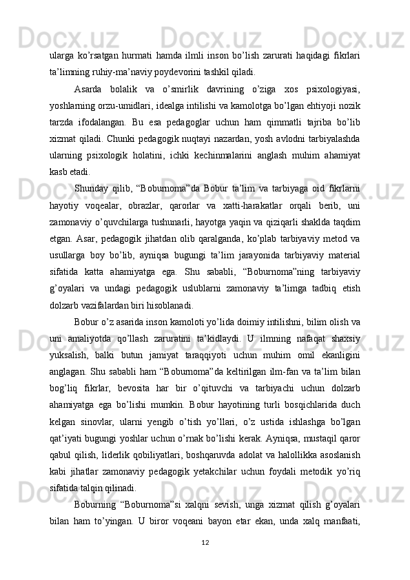 ularga   ko’rsatgan   hurmati   hamda   ilmli   inson   bo’lish   zarurati   haqidagi   fikrlari
ta’limning ruhiy-ma’naviy poydevorini tashkil qiladi.
Asarda   bolalik   va   o’smirlik   davrining   o’ziga   xos   psixologiyasi,
yoshlarning orzu-umidlari, idealga intilishi va kamolotga bo’lgan ehtiyoji nozik
tarzda   ifodalangan.   Bu   esa   pedagoglar   uchun   ham   qimmatli   tajriba   bo’lib
xizmat qiladi. Chunki  pedagogik nuqtayi  nazardan, yosh avlodni tarbiyalashda
ularning   psixologik   holatini,   ichki   kechinmalarini   anglash   muhim   ahamiyat
kasb etadi.
Shunday   qilib,   “Boburnoma”da   Bobur   ta’lim   va   tarbiyaga   oid   fikrlarni
hayotiy   voqealar,   obrazlar,   qarorlar   va   xatti-harakatlar   orqali   berib,   uni
zamonaviy o’quvchilarga tushunarli, hayotga yaqin va qiziqarli shaklda taqdim
etgan.   Asar,   pedagogik   jihatdan   olib   qaralganda,   ko’plab   tarbiyaviy   metod   va
usullarga   boy   bo’lib,   ayniqsa   bugungi   ta’lim   jarayonida   tarbiyaviy   material
sifatida   katta   ahamiyatga   ega.   Shu   sababli,   “Boburnoma”ning   tarbiyaviy
g’oyalari   va   undagi   pedagogik   uslublarni   zamonaviy   ta’limga   tadbiq   etish
dolzarb vazifalardan biri hisoblanadi.
Bobur o’z asarida inson kamoloti yo’lida doimiy intilishni, bilim olish va
uni   amaliyotda   qo’llash   zaruratini   ta’kidlaydi.   U   ilmning   nafaqat   shaxsiy
yuksalish,   balki   butun   jamiyat   taraqqiyoti   uchun   muhim   omil   ekanligini
anglagan.   Shu   sababli   ham   “Boburnoma”da   keltirilgan   ilm-fan   va   ta’lim   bilan
bog’liq   fikrlar,   bevosita   har   bir   o’qituvchi   va   tarbiyachi   uchun   dolzarb
ahamiyatga   ega   bo’lishi   mumkin.   Bobur   hayotining   turli   bosqichlarida   duch
kelgan   sinovlar,   ularni   yengib   o’tish   yo’llari,   o’z   ustida   ishlashga   bo’lgan
qat’iyati bugungi yoshlar uchun o’rnak bo’lishi kerak. Ayniqsa, mustaqil qaror
qabul   qilish,   liderlik  qobiliyatlari,   boshqaruvda   adolat   va  halollikka   asoslanish
kabi   jihatlar   zamonaviy   pedagogik   yetakchilar   uchun   foydali   metodik   yo’riq
sifatida talqin qilinadi.
Boburning   “Boburnoma”si   xalqni   sevish,   unga   xizmat   qilish   g’oyalari
bilan   ham   to’yingan.   U   biror   voqeani   bayon   etar   ekan,   unda   xalq   manfaati,
12
