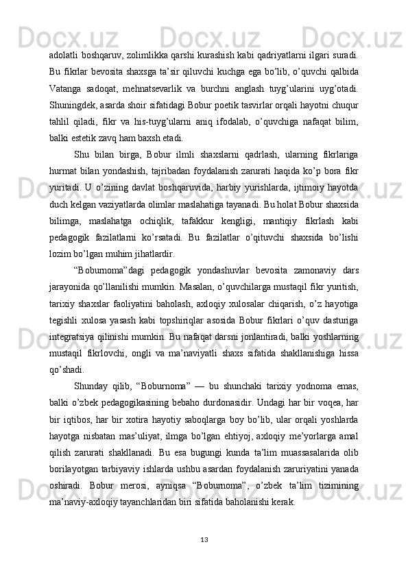 adolatli boshqaruv, zolimlikka qarshi kurashish kabi qadriyatlarni ilgari suradi.
Bu fikrlar bevosita shaxsga ta’sir qiluvchi kuchga ega bo’lib, o’quvchi qalbida
Vatanga   sadoqat,   mehnatsevarlik   va   burchni   anglash   tuyg’ularini   uyg’otadi.
Shuningdek, asarda shoir sifatidagi Bobur poetik tasvirlar orqali hayotni chuqur
tahlil   qiladi,   fikr   va   his-tuyg’ularni   aniq   ifodalab,   o’quvchiga   nafaqat   bilim,
balki estetik zavq ham baxsh etadi.
Shu   bilan   birga,   Bobur   ilmli   shaxslarni   qadrlash,   ularning   fikrlariga
hurmat  bilan  yondashish,  tajribadan  foydalanish   zarurati  haqida  ko’p  bora   fikr
yuritadi.   U   o’zining   davlat   boshqaruvida,   harbiy   yurishlarda,   ijtimoiy   hayotda
duch kelgan vaziyatlarda olimlar maslahatiga tayanadi. Bu holat Bobur shaxsida
bilimga,   maslahatga   ochiqlik,   tafakkur   kengligi,   mantiqiy   fikrlash   kabi
pedagogik   fazilatlarni   ko’rsatadi.   Bu   fazilatlar   o’qituvchi   shaxsida   bo’lishi
lozim bo’lgan muhim jihatlardir.
“Boburnoma”dagi   pedagogik   yondashuvlar   bevosita   zamonaviy   dars
jarayonida qo’llanilishi mumkin. Masalan, o’quvchilarga mustaqil fikr yuritish,
tarixiy   shaxslar   faoliyatini   baholash,   axloqiy   xulosalar   chiqarish,   o’z   hayotiga
tegishli   xulosa   yasash   kabi   topshiriqlar   asosida   Bobur   fikrlari   o’quv   dasturiga
integratsiya qilinishi mumkin. Bu nafaqat darsni jonlantiradi, balki yoshlarning
mustaqil   fikrlovchi,   ongli   va   ma’naviyatli   shaxs   sifatida   shakllanishiga   hissa
qo’shadi.
Shunday   qilib,   “Boburnoma”   —   bu   shunchaki   tarixiy   yodnoma   emas,
balki o’zbek pedagogikasining bebaho durdonasidir. Undagi  har bir voqea, har
bir   iqtibos,   har   bir   xotira   hayotiy   saboqlarga   boy   bo’lib,   ular   orqali   yoshlarda
hayotga   nisbatan   mas’uliyat,   ilmga   bo’lgan   ehtiyoj,   axloqiy   me’yorlarga   amal
qilish   zarurati   shakllanadi.   Bu   esa   bugungi   kunda   ta’lim   muassasalarida   olib
borilayotgan tarbiyaviy ishlarda ushbu asardan foydalanish zaruriyatini  yanada
oshiradi.   Bobur   merosi,   ayniqsa   “Boburnoma”,   o’zbek   ta’lim   tizimining
ma’naviy-axloqiy tayanchlaridan biri sifatida baholanishi kerak.
13 