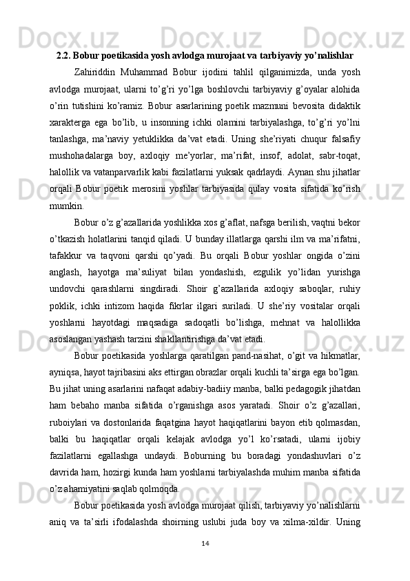 2.2. Bobur poetikasida yosh avlodga murojaat va tarbiyaviy yo’nalishlar
Zahiriddin   Muhammad   Bobur   ijodini   tahlil   qilganimizda,   unda   yosh
avlodga   murojaat,   ularni   to’g’ri   yo’lga   boshlovchi   tarbiyaviy   g’oyalar   alohida
o’rin   tutishini   ko’ramiz.   Bobur   asarlarining   poetik   mazmuni   bevosita   didaktik
xarakterga   ega   bo’lib,   u   insonning   ichki   olamini   tarbiyalashga,   to’g’ri   yo’lni
tanlashga,   ma’naviy   yetuklikka   da’vat   etadi.   Uning   she’riyati   chuqur   falsafiy
mushohadalarga   boy,   axloqiy   me’yorlar,   ma’rifat,   insof,   adolat,   sabr-toqat,
halollik va vatanparvarlik kabi fazilatlarni yuksak qadrlaydi. Aynan shu jihatlar
orqali   Bobur   poetik   merosini   yoshlar   tarbiyasida   qulay   vosita   sifatida   ko’rish
mumkin.
Bobur o’z g’azallarida yoshlikka xos g’aflat, nafsga berilish, vaqtni bekor
o’tkazish holatlarini tanqid qiladi. U bunday illatlarga qarshi ilm va ma’rifatni,
tafakkur   va   taqvoni   qarshi   qo’yadi.   Bu   orqali   Bobur   yoshlar   ongida   o’zini
anglash,   hayotga   ma’suliyat   bilan   yondashish,   ezgulik   yo’lidan   yurishga
undovchi   qarashlarni   singdiradi.   Shoir   g’azallarida   axloqiy   saboqlar,   ruhiy
poklik,   ichki   intizom   haqida   fikrlar   ilgari   suriladi.   U   she’riy   vositalar   orqali
yoshlarni   hayotdagi   maqsadiga   sadoqatli   bo’lishga,   mehnat   va   halollikka
asoslangan yashash tarzini shakllantirishga da’vat etadi.
Bobur  poetikasida  yoshlarga qaratilgan pand-nasihat,  o’git  va hikmatlar,
ayniqsa, hayot tajribasini aks ettirgan obrazlar orqali kuchli ta’sirga ega bo’lgan.
Bu jihat uning asarlarini nafaqat adabiy-badiiy manba, balki pedagogik jihatdan
ham   bebaho   manba   sifatida   o’rganishga   asos   yaratadi.   Shoir   o’z   g’azallari,
ruboiylari   va  dostonlarida  faqatgina  hayot  haqiqatlarini   bayon  etib  qolmasdan,
balki   bu   haqiqatlar   orqali   kelajak   avlodga   yo’l   ko’rsatadi,   ularni   ijobiy
fazilatlarni   egallashga   undaydi.   Boburning   bu   boradagi   yondashuvlari   o’z
davrida ham, hozirgi kunda ham yoshlarni tarbiyalashda muhim manba sifatida
o’z ahamiyatini saqlab qolmoqda.
Bobur poetikasida yosh avlodga murojaat qilish, tarbiyaviy yo’nalishlarni
aniq   va   ta’sirli   ifodalashda   shoirning   uslubi   juda   boy   va   xilma-xildir.   Uning
14 