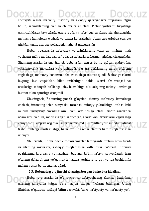 she’riyati   o’zida   madaniy,   ma’rifiy   va   axloqiy   qadriyatlarni   mujassam   etgan
bo’lib,   u   yoshlarning   qalbiga   chuqur   ta’sir   etadi.   Bobur   yoshlarni   hayotdagi
qiyinchiliklarga tayyorlash,  ularni  iroda va sabr-toqatga chaqirish, shuningdek,
ma’naviy kamolotga erishish yo’llarini ko’rsatishda o’ziga xos uslubga ega. Bu
jihatdan uning asarlari pedagogik mahorat namunasidir.
Bobur   poetikasida   tarbiyaviy   yo’nalishlarning   yana   bir   muhim   jihati
yoshlarni milliy madaniyat, urf-odat va an’analarni hurmat qilishga chaqirishdir.
Shoirning   asarlarida   ona   tili,   ota-bobolardan   meros   bo’lib   qolgan   qadriyatlar,
vatanparvarlik   mavzulari   ko’p   uchraydi.   Bu   esa   yoshlarning   milliy   o’zligini
anglashiga, ma’naviy barkamollikka erishishiga xizmat qiladi. Bobur yoshlarni
bugungi   kun   voqeliklari   bilan   tanishtirgan   holda,   ularni   o’z   maqsad   va
orzulariga   sadoqatli   bo’lishga,   shu   bilan   birga   o’z   xalqining   tarixiy   ildizlariga
hurmat bilan qarashga chaqiradi.
Shuningdek,   Boburning   poetik   g’oyalari   shaxsiy   ma’naviy   kamolotga
erishish,   insonning   ichki   dunyosini   tozalash,   axloqiy   yuksalishga   intilish   kabi
muhim   tarbiyaviy   yo’nalishlarni   ham   o’z   ichiga   oladi.   Shoir   asarlarida
odamlarni halollik, mehr-shafqat, sabr-toqat, adolat kabi fazilatlarni egallashga
chaqiruvchi ko’plab o’git va nasihatlar mavjud. Bu o’gitlar yosh avlodni nafaqat
tashqi muhitga moslashishga,  balki o’zining ichki olamini ham rivojlantirishga
undaydi.
Shu   tarzda,   Bobur   poetik   merosi   yoshlar   tarbiyasida   muhim   o’rin   tutadi
va   ularning   ma’naviy,   axloqiy   rivojlanishiga   katta   hissa   qo’shadi.   Boburiy
poetikaning   tarbiyaviy   yo’nalishlari   bugungi   ta’lim-tarbiya   jarayonlarida   ham
o’zining   dolzarbligini   yo’qotmaydi   hamda   yoshlarni   to’g’ri   yo’lga   boshlashda
muhim vosita bo’lib xizmat qiladi.
2.3. Boburning o’qituvchi shaxsiga bergan bahosi va ideallari
Bobur   o’z   asarlarida   o’qituvchi   va   tarbiyachining   shaxsiy   fazilatlari,
ularning   jamiyatda   tutgan   o’rni   haqida   chuqur   fikrlarni   bildirgan.   Uning
fikricha,   o’qituvchi   nafaqat   bilim   beruvchi,   balki   tarbiyaviy  va   ma’naviy  yo’l-
15 