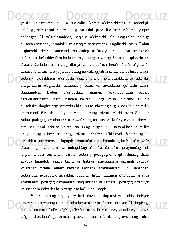 yo’riq   ko’rsatuvchi   muhim   shaxsdir.   Bobur   o’qituvchining   bilimdonligi,
halolligi,   sabr-toqati,   mehribonligi   va   adolatparvarligi   kabi   sifatlarni   yuqori
qadrlagan.   U   ta’kidlaganidek,   haqiqiy   o’qituvchi   o’z   shogirdlari   qalbiga
bilimdan   tashqari,   insoniylik   va   axloqiy   qadriyatlarni   singdirishi   lozim.   Bobur
o’qituvchi   idealini   yaratishda   shaxsning   ma’naviy   kamoloti   va   pedagogik
mahoratini birlashtirishga katta ahamiyat bergan. Uning fikricha, o’qituvchi o’z
shaxsiy   fazilatlari  bilan  shogirdlarga  namuna  bo’lishi  kerak,  chunki  o’qituvchi
shaxsiyati ta’lim-tarbiya jarayonining muvaffaqiyatida muhim omil hisoblanadi.
Boburiy   qarashlarda   o’qituvchi   doimo   o’zini   takomillashtirishga   intilishi,
yangiliklarni   o’rganishi,   zamonaviy   bilim   va   metodlarni   qo’llashi   zarur.
Shuningdek,   Bobur   o’qituvchini   jamiyat   taraqqiyotining   asosiy
harakatlantiruvchi   kuchi   sifatida   ko’radi.   Unga   ko’ra,   o’qituvchilar   o’z
bilimlarini shogirdlarga yetkazish bilan birga, ularning ongini ochish, ijodkorlik
va mustaqil  fikrlash qobiliyatini rivojlantirishga  xizmat  qilishi  lozim. Shu bois
Bobur   pedagogik   mahoratni   o’qituvchining   shaxsiy   va   kasbiy   rivojlanishining
ajralmas   qismi   sifatida   ko’radi   va   uning   o’rganilishi,   takomillashuvi   ta’lim
jarayonining   sifatini   oshirishga   xizmat   qilishini   ta’kidlaydi.   Boburning   bu
qarashlari zamonaviy pedagogik nazariyalar bilan hamohang bo’lib, o’qituvchi
shaxsining   o’zaro   ta’sir   va   muloqotdagi   o’rni   hamda   ta’lim   jarayonidagi   roli
haqida   chuqur   tushuncha   beradi.   Boburiy   pedagogika   o’qituvchining   shaxs
sifatida   kamoloti,   uning   bilim   va   tarbiya   jarayonlarida   samarali   faoliyat
ko’rsatishi   uchun   muhim   nazariy   asoslarni   shakllantiradi.   Shu   sababdan,
Boburning   pedagogik   qarashlari   bugungi   ta’lim   tizimida   o’qituvchi   sifatida
shakllanish,   pedagogik   mahoratni   rivojlantirish   va   samarali   pedagogik  faoliyat
ko’rsatishda dolzarb ahamiyatga ega bo’lib qolmoqda.
Bobur   o’zining   hayotiy   tajribasi,   davlat   boshqaruvi   va   adabiy   faoliyati
davomida ustoz-shogird munosabatlariga alohida e’tibor qaratgan. U shogirdga
faqat bilim emas, balki to’g’ri yo’lni ko’rsatuvchi, ma’naviy va axloqiy jihatdan
to’g’ri   shakllanishiga   xizmat   qiluvchi   inson   sifatida   o’qituvchining   rolini
16
