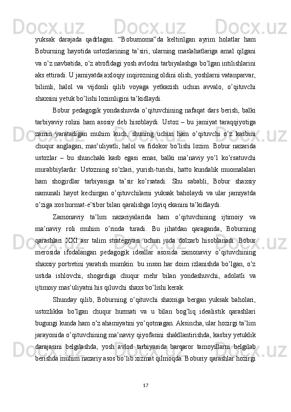 yuksak   darajada   qadrlagan.   “Boburnoma”da   keltirilgan   ayrim   holatlar   ham
Boburning   hayotida   ustozlarining   ta’siri,   ularning   maslahatlariga   amal   qilgani
va o’z navbatida, o’z atrofidagi yosh avlodni tarbiyalashga bo’lgan intilishlarini
aks ettiradi. U jamiyatda axloqiy inqirozning oldini olish, yoshlarni vatanparvar,
bilimli,   halol   va   vijdonli   qilib   voyaga   yetkazish   uchun   avvalo,   o’qituvchi
shaxsini yetuk bo’lishi lozimligini ta’kidlaydi.
Bobur   pedagogik   yondashuvda   o’qituvchining  nafaqat   dars   berish,   balki
tarbiyaviy   rolini   ham   asosiy   deb   hisoblaydi.   Ustoz   –   bu   jamiyat   taraqqiyotiga
zamin   yaratadigan   muhim   kuch,   shuning   uchun   ham   o’qituvchi   o’z   kasbini
chuqur   anglagan,  mas’uliyatli,  halol   va  fidokor  bo’lishi   lozim.  Bobur   nazarida
ustozlar   –   bu   shunchaki   kasb   egasi   emas,   balki   ma’naviy   yo’l   ko’rsatuvchi
murabbiylardir.   Ustozning   so’zlari,   yurish-turishi,   hatto   kundalik   muomalalari
ham   shogirdlar   tarbiyasiga   ta’sir   ko’rsatadi.   Shu   sababli,   Bobur   shaxsiy
namunali   hayot   kechirgan   o’qituvchilarni   yuksak   baholaydi   va   ular   jamiyatda
o’ziga xos hurmat-e’tibor bilan qaralishga loyiq ekanini ta’kidlaydi.
Zamonaviy   ta’lim   nazariyalarida   ham   o’qituvchining   ijtimoiy   va
ma’naviy   roli   muhim   o’rinda   turadi.   Bu   jihatdan   qaraganda,   Boburning
qarashlari   XXI   asr   talim   strategiyasi   uchun   juda   dolzarb   hisoblanadi.   Bobur
merosida   ifodalangan   pedagogik   ideallar   asosida   zamonaviy   o’qituvchining
shaxsiy   portretini   yaratish  mumkin:   bu  inson  har   doim   izlanishda   bo’lgan,  o’z
ustida   ishlovchi,   shogirdiga   chuqur   mehr   bilan   yondashuvchi,   adolatli   va
ijtimoiy mas’uliyatni his qiluvchi shaxs bo’lishi kerak.
Shunday   qilib,   Boburning   o’qituvchi   shaxsiga   bergan   yuksak   baholari,
ustozlikka   bo’lgan   chuqur   hurmati   va   u   bilan   bog’liq   idealistik   qarashlari
bugungi kunda ham o’z ahamiyatini yo’qotmagan. Aksincha, ular hozirgi ta’lim
jarayonida o’qituvchining ma’naviy qiyofasini shakllantirishda, kasbiy yetuklik
darajasini   belgilashda,   yosh   avlod   tarbiyasida   barqaror   tamoyillarni   belgilab
berishda muhim nazariy asos bo’lib xizmat qilmoqda. Boburiy qarashlar hozirgi
17 