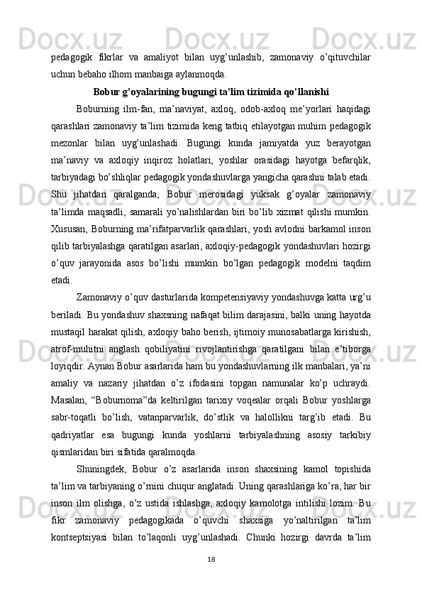 pedagogik   fikrlar   va   amaliyot   bilan   uyg’unlashib,   zamonaviy   o’qituvchilar
uchun bebaho ilhom manbaiga aylanmoqda.
Bobur g’oyalarining bugungi ta’lim tizimida qo’llanishi
Boburning   ilm-fan,   ma’naviyat,   axloq,   odob-axloq   me’yorlari   haqidagi
qarashlari zamonaviy ta’lim tizimida keng tatbiq etilayotgan muhim pedagogik
mezonlar   bilan   uyg’unlashadi.   Bugungi   kunda   jamiyatda   yuz   berayotgan
ma’naviy   va   axloqiy   inqiroz   holatlari,   yoshlar   orasidagi   hayotga   befarqlik,
tarbiyadagi bo’shliqlar pedagogik yondashuvlarga yangicha qarashni talab etadi.
Shu   jihatdan   qaralganda,   Bobur   merosidagi   yuksak   g’oyalar   zamonaviy
ta’limda  maqsadli,  samarali   yo’nalishlardan  biri  bo’lib xizmat   qilishi  mumkin.
Xususan,  Boburning ma’rifatparvarlik qarashlari, yosh avlodni barkamol  inson
qilib tarbiyalashga qaratilgan asarlari, axloqiy-pedagogik yondashuvlari hozirgi
o’quv   jarayonida   asos   bo’lishi   mumkin   bo’lgan   pedagogik   modelni   taqdim
etadi.
Zamonaviy o’quv dasturlarida kompetensiyaviy yondashuvga katta urg’u
beriladi. Bu yondashuv shaxsning nafaqat bilim darajasini, balki uning hayotda
mustaqil harakat qilish, axloqiy baho berish, ijtimoiy munosabatlarga kirishish,
atrof-muhitni   anglash   qobiliyatini   rivojlantirishga   qaratilgani   bilan   e’tiborga
loyiqdir. Aynan Bobur asarlarida ham bu yondashuvlarning ilk manbalari, ya’ni
amaliy   va   nazariy   jihatdan   o’z   ifodasini   topgan   namunalar   ko’p   uchraydi.
Masalan,   “Boburnoma”da   keltirilgan   tarixiy   voqealar   orqali   Bobur   yoshlarga
sabr-toqatli   bo’lish,   vatanparvarlik,   do’stlik   va   halollikni   targ’ib   etadi.   Bu
qadriyatlar   esa   bugungi   kunda   yoshlarni   tarbiyalashning   asosiy   tarkibiy
qismlaridan biri sifatida qaralmoqda.
Shuningdek,   Bobur   o’z   asarlarida   inson   shaxsining   kamol   topishida
ta’lim va tarbiyaning o’rnini chuqur anglatadi. Uning qarashlariga ko’ra, har bir
inson   ilm   olishga,   o’z   ustida   ishlashga,   axloqiy   kamolotga   intilishi   lozim.   Bu
fikr   zamonaviy   pedagogikada   o’quvchi   shaxsiga   yo’naltirilgan   ta’lim
kontseptsiyasi   bilan   to’laqonli   uyg’unlashadi.   Chunki   hozirgi   davrda   ta’lim
18 