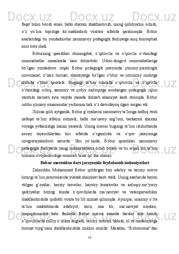 faqat bilim berish emas, balki shaxsni shakllantirish, uning qobiliyatini ochish,
o’z   yo’lini   topishga   ko’maklashish   vositasi   sifatida   qaralmoqda.   Bobur
asarlaridagi   bu   yondashuvlar   zamonaviy   pedagogik   faoliyatga   aniq   konseptual
asos bera oladi.
Boburning   qarashlari   shuningdek,   o’qituvchi   va   o’quvchi   o’rtasidagi
munosabatlar   masalasida   ham   dolzarbdir.   Ustoz-shogird   munosabatlariga
bo’lgan   yondashuvi   orqali   Bobur   pedagogik   jarayonda   ijtimoiy-psixologik
muvozanat,   o’zaro   hurmat,   shaxsiyatga   bo’lgan   e’tibor   va   intizomiy   muhitga
alohida   e’tibor   qaratadi.   Bugungi   ta’lim   tizimida   o’qituvchi   va   o’quvchi
o’rtasidagi   ochiq,   samimiy   va   ijobiy   muloqotga   asoslangan   pedagogik   iqlim
yaratish   zarurati   ayni   vaqtda   yanada   dolzarb   ahamiyat   kasb   etmoqda.   Bobur
ushbu ijtimoiy muammolar yechimini hali o’z davridayoq ilgari surgan edi.
Xulosa qilib aytganda, Bobur g’oyalarini zamonaviy ta’limga tadbiq etish
nafaqat   ta’lim   sifatini   oshiradi,   balki   ma’naviy   sog’lom,   barkamol   shaxsni
voyaga yetkazishga  zamin yaratadi. Uning merosi  bugungi  ta’lim  islohotlarida
asosiy   tayanchlardan   biri   sifatida   o’rganilishi   va   o’quv   jarayoniga
integratsiyalashuvi   zarurdir.   Shu   yo’sinda,   Bobur   qarashlari   zamonaviy
pedagogik faoliyatda yangi imkoniyatlarni ochib beradi va bu orqali biz ta’lim
tizimini rivojlantirishga munosib hissa qo’sha olamiz.
Bobur merosidan dars jarayonida foydalanish imkoniyatlari
Zahiriddin   Muhammad   Bobur   qoldirgan   boy   adabiy   va   tarixiy   meros
hozirgi ta’lim jarayonlarida yuksak ahamiyat kasb etadi. Uning asarlarida bayon
etilgan   g’oyalar,   tarixiy   tasvirlar,   hayotiy   kuzatuvlar   va   axloqiy-me’yoriy
qadriyatlar   hozirgi   kunda   o’quvchilarda   ma’naviyat   va   vatanparvarlikni
shakllantirishda qudratli vosita bo’lib xizmat qilmoqda. Ayniqsa, umumiy o’rta
ta’lim   maktablarida   adabiyot,   tarix,   ona   tili,   ma’naviyat   asoslari,
huquqshunoslik   kabi   fanlarda   Bobur   merosi   asosida   darslar   olib   borish
o’quvchilarda milliy o’zlikni anglash, tarixiy xotirani tiklash, til va madaniyatga
hurmat   tuyg’usini   shakllantirishda   muhim   omildir.   Masalan,   “Boburnoma”dan
19 